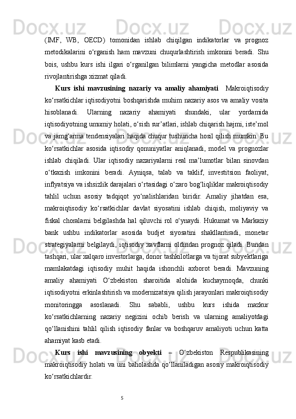 5(IMF,   WB,   OECD)   tomonidan   ishlab   chiqilgan   indikatorlar   va   prognoz
metodikalarini   o‘rganish   ham   mavzuni   chuqurlashtirish   imkonini   beradi.   Shu
bois,   ushbu   kurs   ishi   ilgari   o‘rganilgan   bilimlarni   yangicha   metodlar   asosida
rivojlantirishga xizmat qiladi.
Kurs   ishi   mavzusining   nazariy   va   amaliy   ahamiyati     Makroiqtisodiy
ko‘rsatkichlar iqtisodiyotni boshqarishda muhim nazariy asos va amaliy vosita
hisoblanadi.   Ularning   nazariy   ahamiyati   shundaki,   ular   yordamida
iqtisodiyotning umumiy holati, o‘sish sur’atlari, ishlab chiqarish hajmi, iste’mol
va jamg‘arma tendensiyalari haqida chuqur tushuncha hosil qilish mumkin. Bu
ko‘rsatkichlar   asosida   iqtisodiy   qonuniyatlar   aniqlanadi,   model   va   prognozlar
ishlab   chiqiladi.   Ular   iqtisodiy   nazariyalarni   real   ma’lumotlar   bilan   sinovdan
o‘tkazish   imkonini   beradi.   Ayniqsa,   talab   va   taklif,   investitsion   faoliyat,
inflyatsiya va ishsizlik darajalari o‘rtasidagi o‘zaro bog‘liqliklar makroiqtisodiy
tahlil   uchun   asosiy   tadqiqot   yo‘nalishlaridan   biridir.   Amaliy   jihatdan   esa,
makroiqtisodiy   ko‘rsatkichlar   davlat   siyosatini   ishlab   chiqish,   moliyaviy   va
fiskal   choralarni   belgilashda   hal   qiluvchi   rol   o‘ynaydi.   Hukumat   va   Markaziy
bank   ushbu   indikatorlar   asosida   budjet   siyosatini   shakllantiradi,   monetar
strategiyalarni   belgilaydi,   iqtisodiy   xavflarni   oldindan   prognoz   qiladi.   Bundan
tashqari, ular xalqaro investorlarga, donor tashkilotlarga va tijorat subyektlariga
mamlakatdagi   iqtisodiy   muhit   haqida   ishonchli   axborot   beradi.   Mavzuning
amaliy   ahamiyati   O‘zbekiston   sharoitida   alohida   kuchaymoqda,   chunki
iqtisodiyotni erkinlashtirish va modernizatsiya qilish jarayonlari makroiqtisodiy
monitoringga   asoslanadi.   Shu   sababli,   ushbu   kurs   ishida   mazkur
ko‘rsatkichlarning   nazariy   negizini   ochib   berish   va   ularning   amaliyotdagi
qo‘llanishini   tahlil   qilish   iqtisodiy   fanlar   va   boshqaruv   amaliyoti   uchun   katta
ahamiyat kasb etadi.
Kurs   ishi   mavzusining   obyekti   –   O‘zbekiston   Respublikasining
makroiqtisodiy  holati   va uni   baholashda  qo‘llaniladigan  asosiy   makroiqtisodiy
ko‘rsatkichlardir. 