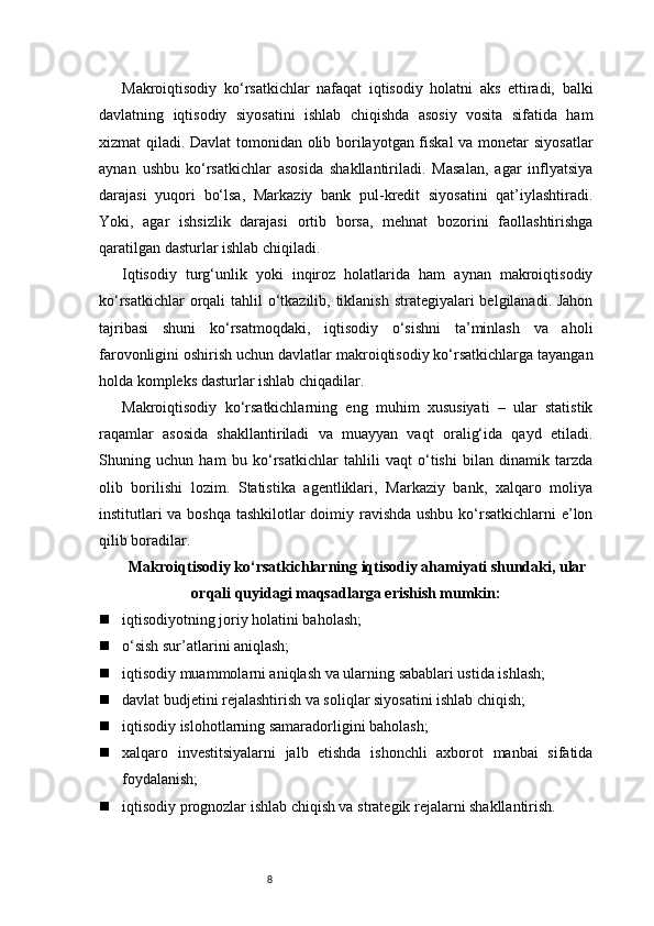 8Makroiqtisodiy   ko‘rsatkichlar   nafaqat   iqtisodiy   holatni   aks   ettiradi,   balki
davlatning   iqtisodiy   siyosatini   ishlab   chiqishda   asosiy   vosita   sifatida   ham
xizmat qiladi. Davlat tomonidan olib borilayotgan fiskal  va monetar siyosatlar
aynan   ushbu   ko‘rsatkichlar   asosida   shakllantiriladi.   Masalan,   agar   inflyatsiya
darajasi   yuqori   bo‘lsa,   Markaziy   bank   pul-kredit   siyosatini   qat’iylashtiradi.
Yoki,   agar   ishsizlik   darajasi   ortib   borsa,   mehnat   bozorini   faollashtirishga
qaratilgan dasturlar ishlab chiqiladi.
Iqtisodiy   turg‘unlik   yoki   inqiroz   holatlarida   ham   aynan   makroiqtisodiy
ko‘rsatkichlar  orqali  tahlil o‘tkazilib, tiklanish strategiyalari  belgilanadi. Jahon
tajribasi   shuni   ko‘rsatmoqdaki,   iqtisodiy   o‘sishni   ta’minlash   va   aholi
farovonligini oshirish uchun davlatlar makroiqtisodiy ko‘rsatkichlarga tayangan
holda kompleks dasturlar ishlab chiqadilar.
Makroiqtisodiy   ko‘rsatkichlarning   eng   muhim   xususiyati   –   ular   statistik
raqamlar   asosida   shakllantiriladi   va   muayyan   vaqt   oralig‘ida   qayd   etiladi.
Shuning   uchun   ham   bu   ko‘rsatkichlar   tahlili   vaqt   o‘tishi   bilan   dinamik   tarzda
olib   borilishi   lozim.   Statistika   agentliklari,   Markaziy   bank,   xalqaro   moliya
institutlari  va boshqa tashkilotlar  doimiy ravishda ushbu ko‘rsatkichlarni  e’lon
qilib boradilar.
Makroiqtisodiy ko‘rsatkichlarning iqtisodiy ahamiyati shundaki, ular
orqali quyidagi maqsadlarga erishish mumkin:
 iqtisodiyotning joriy holatini baholash;
 o‘sish sur’atlarini aniqlash;
 iqtisodiy muammolarni aniqlash va ularning sabablari ustida ishlash;
 davlat budjetini rejalashtirish va soliqlar siyosatini ishlab chiqish;
 iqtisodiy islohotlarning samaradorligini baholash;
 xalqaro   investitsiyalarni   jalb   etishda   ishonchli   axborot   manbai   sifatida
foydalanish;
 iqtisodiy prognozlar ishlab chiqish va strategik rejalarni shakllantirish. 