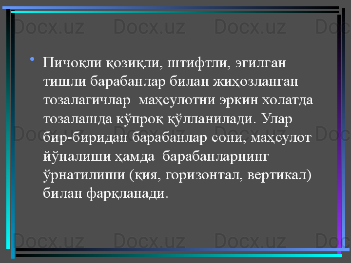 •
Пичоқли қозиқли, штифтли, эгилган 
тишли барабанлар билан жиҳозланган  
тозалагичлар  маҳсулотни эркин холатда 
тозалашда кўпроқ қўлланилади. Улар 
бир-биридан барабанлар сони, маҳсулот 
йўналиши ҳамда  барабанларнинг 
ўрнатилиши (қия, горизонтал, вертикал) 
билан фарқланади.  