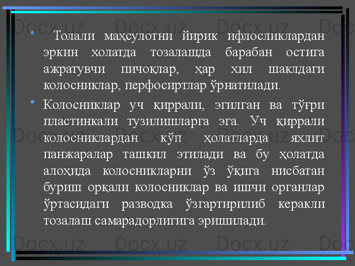 •
  Толали  маҳсулотни  йирик  ифлосликлардан 
эркин  холатда  тозалашда  барабан  остига 
ажратувчи  пичоқлар,  ҳар  хил  шаклдаги 
колосниклар, перфосиртлар ўрнатилади.  
•
Колосниклар  уч  қиррали,  эгилган  ва  тўғри 
пластинкали  тузилишларга  эга.  Уч  қиррали 
колосниклардан  кўп  ҳолатларда  яхлит 
панжаралар  ташкил  этилади  ва  бу  ҳолатда 
алоҳида  колосникларни  ўз  ўқига  нисбатан 
буриш  орқали  колосниклар  ва  ишчи  органлар 
ўртасидаги  разводка  ўзгартирилиб  керакли 
тозалаш самарадорлигига эришилади.  