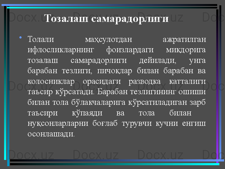 Тозалаш самарадорлиги  
•
Толали  маҳсулотдан  ажратилган 
ифлосликларнинг  фоизлардаги  миқдорига 
тозалаш  самарадорлиги  дейилади,  унга 
барабан  тезлиги,  пичоқлар  билан  барабан  ва 
колосниклар  орасидаги  разводка  катталиги 
таъсир кўрсатади. Барабан тезлигининг ошиши 
билан  тола  бўлакчаларига  кўрсатиладиган  зарб 
таъсири  кўпаяди  ва  тола  билан   
нуқсонларларни  боғлаб  турувчи  кучни  енгиш 
осонлашади. 