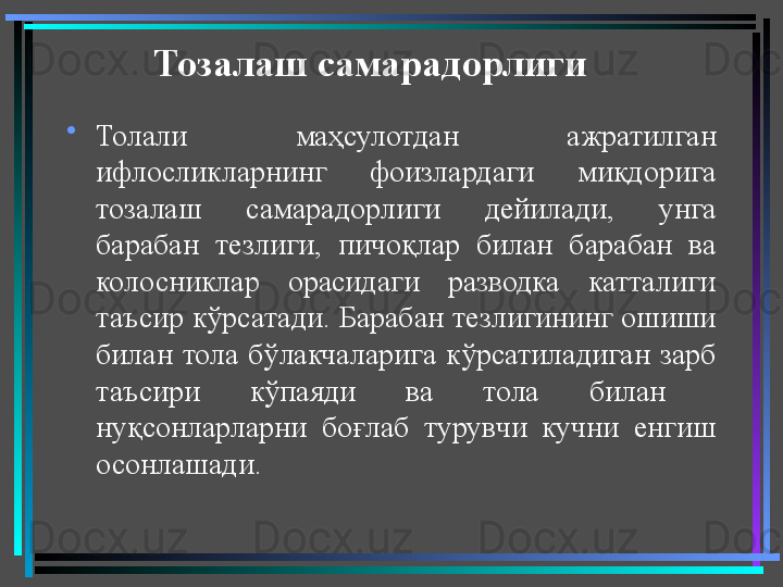 Тозалаш самарадорлиги  
•
Толали  маҳсулотдан  ажратилган 
ифлосликларнинг  фоизлардаги  миқдорига 
тозалаш  самарадорлиги  дейилади,  унга 
барабан  тезлиги,  пичоқлар  билан  барабан  ва 
колосниклар  орасидаги  разводка  катталиги 
таъсир кўрсатади. Барабан тезлигининг ошиши 
билан  тола  бўлакчаларига  кўрсатиладиган  зарб 
таъсири  кўпаяди  ва  тола  билан   
нуқсонларларни  боғлаб  турувчи  кучни  енгиш 
осонлашади.