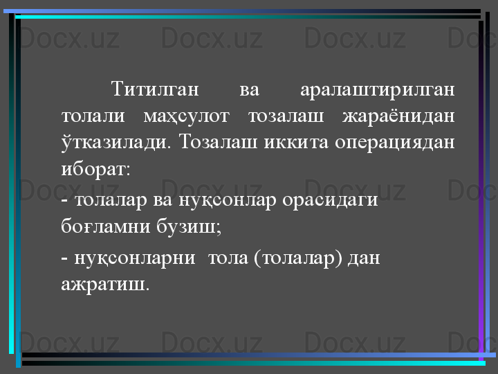 Титилган  ва  аралаштирилган 
толали  маҳсулот  тозалаш  жараёнидан 
ўтказилади. Тозалаш иккита операциядан 
иборат: 
- толалар ва нуқсонлар орасидаги 
боғламни бузиш; 
- нуқсонларни  тола (толалар) дан 
ажратиш.