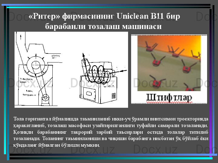 «Ритер» фирмасининг  Uniclean B 11 бир 
барабанли тозалаш машинаси 
Тола горизантал йўналишда таъминланиб икки-уч ўрамли винтсимон троекторияда 
ҳаракатланиб,  тозалаш  масофаси  узайтирилганлиги  туфайли  самарали  тозаланади. 
Қозиқли  барабаннинг  такрорий  зарбий  таъсирлари  остида  толалар  титилиб 
тозаланади. Толанинг таъминланиши ва чиқиши барабанга нисбатан ўқ бўйлаб ёки 
кўндаланг йўналган бўлиши мумкин.   