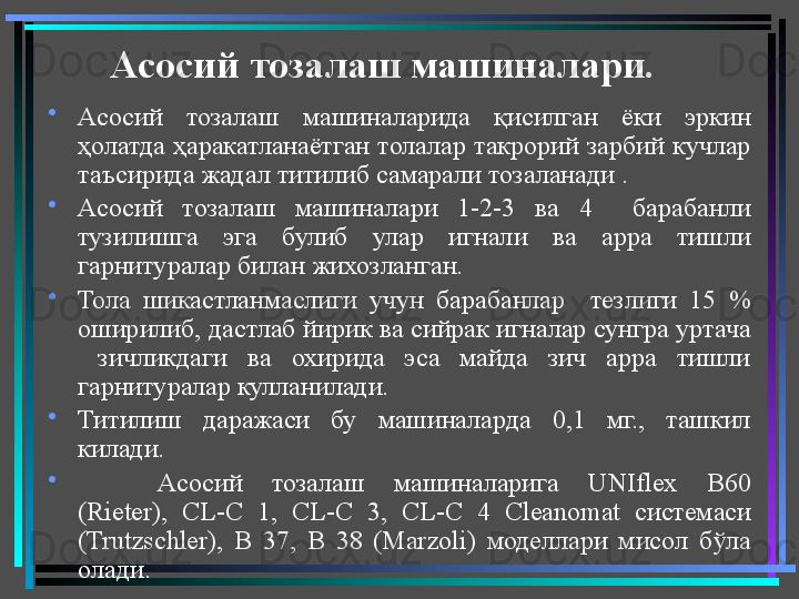 Асосий тозалаш машиналари.
•
Асосий  тозалаш  машиналарида  қисилган  ёки  эркин 
ҳолатда ҳаракатланаётган толалар такрорий зарбий  кучлар 
таъсирида жадал титилиб самарали тозаланади . 
•
Асосий  тозалаш  машиналари  1-2-3  ва  4    барабанли 
тузилишга  эга  булиб  улар  игнали  ва  арра  тишли 
гарнитуралар билан жихозланган.
•
Тола  шикастланмаслиги  учун  барабанлар     тезлиги  15  % 
оширилиб, дастлаб йирик ва сийрак игналар сунгра уртача 
  зичликдаги  ва  охирида  эса  майда  зич  арра  тишли 
гарнитуралар кулланилади.  
•
Титилиш  даражаси  бу  машиналарда  0,1  мг.,  ташкил 
килади.
•
Асосий  тозалаш  машиналарига  UNIflex  B 60 
( Rieter ),  CL - C   1,  CL - C   3,  CL - C   4  С leanomat   системаси 
( Trutzschler ),  В  37,  В  38  ( Marzoli )  моделлари  мисол  бўла 
олади.  