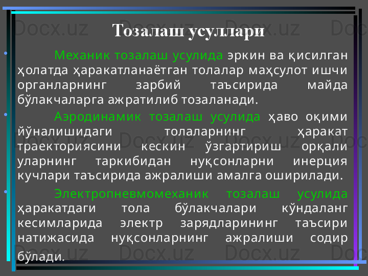 •
Механик   тозалаш   усули да   эрк и н  ва  қ и си лган 
ҳ олатда  ҳ арак атланаётган  толалар  м аҳ сулот  и ш чи  
органларни нг  зарби й   таъси ри да  м айда 
бўлак чаларга аж рати ли б тозаланади . 
•
Аэроди нам и к   тозалаш   усули да   ҳ аво  оқ и м и  
й ў нали ш и даги   толаларни нг  ҳ арак ат 
траек тори яси ни   к еск и н  ў згарти ри ш   орқ али  
уларни нг  тарк и би дан  ну қ сонларни   и нерци я 
к у члари  таъси ри да аж рали ш и  ам алга ош и ри лади . 
•
Элек тропневм ом ехани к   тозалаш   усули да  
ҳ арак атдаги   тола  бўлак чалари   к ў ндаланг 
к еси м лари да  элек тр  зарядлари ни нг  таъси ри  
нати ж аси да  ну қ сонларнинг  аж рали ш и   соди р 
бўлади .   Тозалаш усуллари 