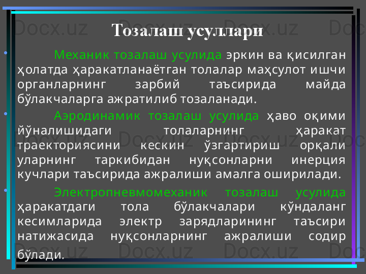 •
Механик   тозалаш   усули да   эрк и н  ва  қ и си лган 
ҳ олатда  ҳ арак атланаётган  толалар  м аҳ сулот  и ш чи  
органларни нг  зарби й   таъси ри да  м айда 
бўлак чаларга аж рати ли б тозаланади . 
•
Аэроди нам и к   тозалаш   усули да   ҳ аво  оқ и м и  
й ў нали ш и даги   толаларни нг  ҳ арак ат 
траек тори яси ни   к еск и н  ў згарти ри ш   орқ али  
уларни нг  тарк и би дан  ну қ сонларни   и нерци я 
к у члари  таъси ри да аж рали ш и  ам алга ош и ри лади . 
•
Элек тропневм ом ехани к   тозалаш   усули да  
ҳ арак атдаги   тола  бўлак чалари   к ў ндаланг 
к еси м лари да  элек тр  зарядлари ни нг  таъси ри  
нати ж аси да  ну қ сонларнинг  аж рали ш и   соди р 
бўлади .   Тозалаш усуллари
