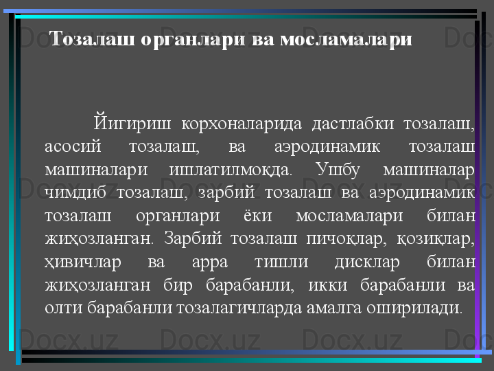 Тозалаш органлари ва мосламалари   
Йигириш  корхоналарида  дастлабки  тозалаш, 
асосий  тозалаш,  ва  аэродинамик  тозалаш 
машиналари  ишлатилмоқда.  Ушбу  машиналар 
чимдиб  тозалаш,  зарбий  тозалаш  ва  аэродинамик 
тозалаш  органлари  ёки  мосламалари  билан 
жиҳозланган.  Зарбий  тозалаш  пичоқлар,  қозиқлар, 
ҳивичлар  ва  арра  тишли  дисклар  билан 
жиҳозланган  бир  барабанли,  икки  барабанли  ва 
олти барабанли тозалагичларда амалга оширилади.  