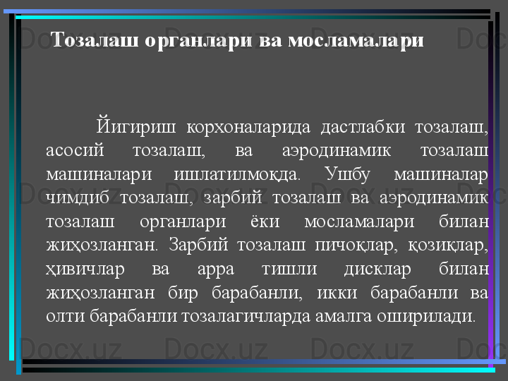 Тозалаш органлари ва мосламалари   
Йигириш  корхоналарида  дастлабки  тозалаш, 
асосий  тозалаш,  ва  аэродинамик  тозалаш 
машиналари  ишлатилмоқда.  Ушбу  машиналар 
чимдиб  тозалаш,  зарбий  тозалаш  ва  аэродинамик 
тозалаш  органлари  ёки  мосламалари  билан 
жиҳозланган.  Зарбий  тозалаш  пичоқлар,  қозиқлар, 
ҳивичлар  ва  арра  тишли  дисклар  билан 
жиҳозланган  бир  барабанли,  икки  барабанли  ва 
олти барабанли тозалагичларда амалга оширилади.