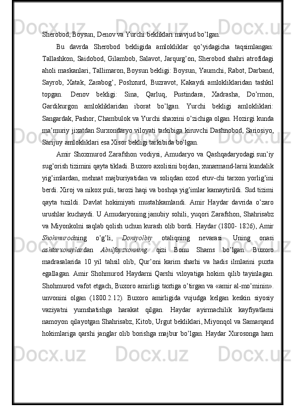 Sherobod, Boysun, Denov va Yurchi   bekliklari mavjud bo’lgan.
Bu   davrda   Sherobod   bekligida   amlokliklar   qo’yidagicha   taqsimlangan:
Tallashkon, Saidobod, Gilambob, Salavot, Jarqurg’on, Sherobod shahri  atrofidagi
aholi maskanlari, Tallimaron, Boysun bekligi: Boysun, Yaumchi, Rabot, Darband,
Sayrob,   Xatak,   Zarabog’,   Poshxurd,   Buzravot,   Kakaydi   amlokliklaridan   tashkil
topgan.   Denov   bekligi:   Sina,   Qarluq,   Pustindara,   Xadrasha,   Do’rmon,
Gardikurgon   amlokliklaridan   iborat   bo’lgan.   Yurchi   bekligi   amlokliklari:
Sangardak, Pashor, Chambulok va Yurchi shaxrini o’zichiga olgan. Hozirgi kunda
ma’muriy jixatdan Surxondaryo viloyati tarkibiga kiruvchi Dashnobod, Sariosiyo,
Sarijuy   amlokliklari esa Xisor bekligi tarkibida bo’lgan.
Amir   Shoxmurod   Zarafshon   vodiysi,   Amudaryo   va   Qashqadaryodagi sun’iy
sug’orish tizimini qayta tikladi. Buxoro axolisini bojdan, xunarmand-larni kundalik
yig’imlardan,   mehnat   majburiyatidan   va   soliqdan   ozod   etuv-chi   tarxon   yorlig’ini
berdi. Xiroj va nikox puli, tarozi haqi va boshqa yig’imlar kamaytirildi. Sud tizimi
qayta   tuzildi.   Davlat   hokimiyati   mustahkamlandi.   Amir   Haydar   davrida   o’zaro
urushlar kuchaydi. U Amudaryoning janubiy sohili, yuqori Zarafshon, Shahrisabz
va Miyonkolni saqlab qolish uchun kurash olib bordi. Haydar (1800- 1826), Amir
Shohmurod ning   o’g’li,   Doniyolbiy   otaliqning   nevarasi.   Uning   onasi
ashtarxoniylar dan   Abulfayzxonning   qizi   Bonu   Shams   bo’lgan.   Buxoro
madrasalarida   10   yil   tahsil   olib,   Qur’oni   karim   sharhi   va   hadis   ilmlarini   puxta
egallagan.   Amir   Shohmurod   Haydarni   Qarshi   viloyatiga   hokim   qilib   tayinlagan.
Shohmurod vafot etgach, Buxoro amirligi taxtiga o’tirgan va «amir al-mo’minin».
unvonini   olgan   (1800.2.12).   Buxoro   amirligida   vujudga   kelgan   keskin   siyosiy
vaziyatni   yumshatishga   harakat   qilgan.   Haydar   ayirmachilik   kayfiyatlarni
namoyon qilayotgan Shahrisabz, Kitob, Urgut bekliklari, Miyonqol va Samarqand
hokimlariga   qarshi   janglar   olib   borishga   majbur   bo’lgan.   Haydar   Xurosonga   ham 