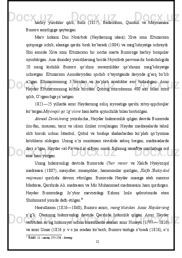 harbiy   yurishlar   qilib,   Balx   (1817),   Badaxshon,   Qunduz   va   Maymanani
Buxoro amirligiga qaytargan.
Marv   hokimi   Din   Nosirbek   (Haydarning   ukasi)   Xiva   xoni   Eltuzarxon
qutqusiga uchib, akasiga qarshi bosh ko’taradi (1804) va mag’lubiyatga uchraydi.
Shu   asnoda   Xiva   xoni   Eltuzarxon   bir   necha   marta   Buxoroga   harbiy   bosqinlar
uyushtirgan. Ana shunday yurishlarning birida Niyozbek parvonachi boshchiligida
20   ming   kishilik   Buxoro   qo’shini   xorazmliklar   qo’shinini   mag’lubiyatga
uchratgan.   Eltuzarxon   Amudaryodan   qochib   o’tayotganda   daryoda   g’arq   bo’lib
o’lgan.   Eltuzarxonning   3   birodari   va   ko’plab   xivaliklar   asir   tushishgan.   Amir
Haydar   Eltuzarxonning   kichik   birodari   Qutoug’murodxonni   400   asir   bilan   ozod
qilib, O’rganchga jo’natgan.
1821—25   yillarda   amir   Haydarning   soliq   siyosatiga   qarshi   xitoy-qipchoqlar
ko’targan  Miyonqol qo’zg’oloni  ham katta qiyinchilik bilan bostirilgan.
Ahmad   Donishning   yozishicha,   Haydar   hukmronlik   qilgan   davrda   Buxoroda
ilm-fan,   xususan,   tarix   va   islom   ilmlari   rivojlangan.   Haydar   madrasalarda   tahsil
olib   borish   uchun   Istanbul,   Qobul   va   boshqa   shaharlardan   ko’plab   qo’lyozma
kitoblarni   oldirgan.   Uning   o’zi   muntazam   ravishda   saboq   bergan,   madrasalarda
dars o’tgan. Haydar «al-Fa-void al-alfiya» nomli fiqhning xanafiya mazhabiga oid
asar ham yozgan.
Uning   hukmronligi   davrida   Buxoroda   Chor   minor   va   Xalifa   Nyayozqul
madrasasi   (1807),   masjidlar,   xonaqohlar,   hammomlar   qurilgan,   Xalfa   Xudoydod
majmuasi   qurilishi   davom   ettirilgan.   Buxoroda   Haydar   onasiga   atab   maxsus
Madrasa, Qarshida Ali madrasasi va Mir Muhammad madrasasini ham qurdirgan.
Haydar   Buxorodagi   Jo’ybor   mavzeidagi   Eshoni   Imlo   qabristonida   otasi
Shohmurod yonida dafn etilgan. 9
Nasrullaxon   (1826—1860),   Buxoro   amiri,   mang’itlardan.   Amir   Haydarning
o’g’li.   Otasining   hukmronligi   davrida   Qarshida   hokimlik   qilgan.   Amir   Xaydar
vafotidan so’ng hokimiyat uchun kurashlarda akalari amir Husayn (1797— 1826)
va amir Umar (1826 y. v.e.)ni oradan ko’tarib, Buxoro taxtiga o’tiradi (1826), o’z
9
 ЎзМЭ. 11 –жилд. 275-276 - бетлар
11 