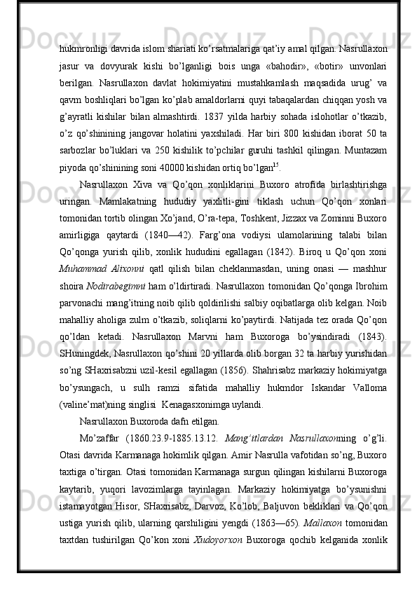 hukmronligi davrida islom   shariati ko’rsatmalariga qat’iy   amal qilgan. Nasrullaxon
jasur   va   dovyurak   kishi   bo’lganligi   bois   unga   «bahodir»,   «botir»   unvonlari
berilgan.   Nasrullaxon   davlat   hokimiyatini   mustahkamlash   maqsadida   urug’   va
qavm boshliqlari bo’lgan ko’plab amaldorlarni quyi tabaqalardan chiqqan yosh va
g’ayratli   kishilar   bilan   almashtirdi.   1837   yilda   harbiy   sohada   islohotlar   o’tkazib,
o’z   qo’shinining   jangovar   holatini   yaxshiladi.   Har   biri   800   kishidan   iborat   50   ta
sarbozlar   bo’luklari   va   250   kishilik   to’pchilar   guruhi   tashkil   qilingan.   Muntazam
piyoda qo’shinining soni 40000 kishidan ortiq bo’lgan 15
.
Nasrullaxon   Xiva   va   Qo’qon   xonliklarini   Buxoro   atrofida   birlashtirishga
uringan.   Mamlakatning   hududiy   yaxlitli-gini   tiklash   uchun   Qo’qon   xonlari
tomonidan tortib olingan Xo’jand, O’ra-tepa, Toshkent, Jizzax va Zominni Buxoro
amirligiga   qaytardi   (1840—42).   Farg’ona   vodiysi   ulamolarining   talabi   bilan
Qo’qonga   yurish   qilib,   xonlik   hududini   egallagan   (1842).   Biroq   u   Qo’qon   xoni
Muhammad   Alixonni   qatl   qilish   bilan   cheklanmasdan,   uning   onasi   —   mashhur
shoira  Nodirabegimni   ham o’ldirtiradi. Nasrullaxon   tomonidan Qo’qonga Ibrohim
parvonachi mang’itning noib qilib qoldirilishi salbiy oqibatlarga olib kelgan. Noib
mahalliy aholiga zulm o’tkazib, soliqlarni ko’paytirdi. Natijada tez orada Qo’qon
qo’ldan   ketadi.   Nasrullaxon   Marvni   ham   Buxoroga   bo’ysindiradi   (1843).
SHuningdek, Nasrullaxon qo’shini 20 yillarda olib borgan 32 ta harbiy yurishidan
so’ng SHaxrisabzni uzil-kesil egallagan (1856). Shahrisabz markaziy hokimiyatga
bo’ysungach,   u   sulh   ramzi   sifatida   mahalliy   hukmdor   Iskandar   Valloma
(valine’mat)ning singlisi   Kenagasxonimga uylandi.
Nasrullaxon   Buxoroda   dafn   etilgan.
Mo’zaffar   (1860.23.9-1885.13.12.   Mang’itlardan   Nasrullaxon ning   o’g’li.
Otasi davrida Karmanaga hokimlik qilgan. Amir Nasrulla vafotidan so’ng, Buxoro
taxtiga o’tirgan. Otasi tomonidan Karmanaga surgun qilingan kishilarni Buxoroga
kaytarib,   yuqori   lavozimlarga   tayinlagan.   Markaziy   hokimiyatga   bo’ysunishni
istamayotgan   Hisor,   SHaxrisabz,   Darvoz,   Ko’lob,   Baljuvon   bekliklari   va   Qo’qon
ustiga yurish qilib, ularning qarshiligini  yengdi  (1863—65).   Mallaxon   tomonidan
taxtdan   tushirilgan   Qo’kon   xoni   Xudoyorxon   Buxoroga   qochib   kelganida   xonlik 