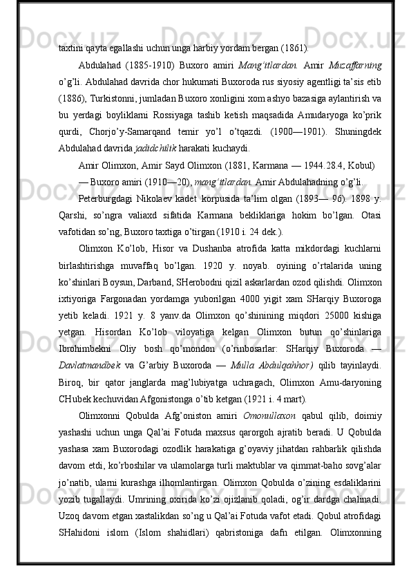 taxtini qayta egallashi uchun unga harbiy yordam bergan (1861).
Abdulahad   (1885-1910)   Buxoro   amiri   Mang’itlardan.   Amir   Muzaffarning
o’g’li. Abdulahad davrida chor hukumati Buxoroda rus siyosiy agentligi ta’sis etib
(1886), Turkistonni, jumladan Buxoro xonligini xom ashyo bazasiga aylantirish va
bu   yerdagi   boyliklarni   Rossiyaga   tashib   ketish   maqsadida   Amudaryoga   ko’prik
qurdi,   Chorjo’y-Samarqand   temir   yo’l   o’tqazdi.   (1900—1901).   Shuningdek
Abdulahad davrida  jadidchilik  harakati kuchaydi.
Amir   Olimxon,   Amir   Sayd   Olimxon   (1881,   Karmana   —   1944.28.4,   Kobul)
—   Buxoro   amiri   (1910—20),   mang’itlardan.   Amir   Abdulahadning   o’g’li.
Peterburgdagi   Nikolaev   kadet   korpusida   ta’lim   olgan   (1893—   96).   1898   y.
Qarshi,   so’ngra   valiaxd   sifatida   Karmana   bekliklariga   hokim   bo’lgan.   Otasi
vafotidan so’ng, Buxoro taxtiga o’tirgan (1910 i. 24 dek.).
Olimxon   Ko’lob,   Hisor   va   Dushanba   atrofida   katta   mikdordagi   kuchlarni
birlashtirishga   muvaffaq   bo’lgan.   1920   y.   noyab.   oyining   o’rtalarida   uning
ko’shinlari Boysun,   Darband,   SHerobodni qizil   askarlardan ozod qilishdi.   Olimxon
ixtiyoriga   Fargonadan   yordamga   yuborilgan   4000   yigit   xam   SHarqiy   Buxoroga
yetib   keladi.   1921   y.   8   yanv.da   Olimxon   qo’shinining   miqdori   25000   kishiga
yetgan.   Hisordan   Ko’lob   viloyatiga   kelgan   Olimxon   butun   qo’shinlariga
Ibrohimbekni   Oliy   bosh   qo’mondon   (o’rinbosarlar:   SHarqiy   Buxoroda   —
Davlatmandbek   va   G’arbiy   Buxoroda   —   Mulla   Abdulqahhor)   qilib   tayinlaydi.
Biroq,   bir   qator   janglarda   mag’lubiyatga   uchragach,   Olimxon   Amu-daryoning
CHubek kechuvidan Afgonistonga o’tib ketgan (1921 i. 4 mart).
Olimxonni   Qobulda   Afg’oniston   amiri   Omonullaxon   qabul   qilib,   doimiy
yashashi   uchun   unga   Qal’ai   Fotuda   maxsus   qarorgoh   ajratib   beradi.   U   Qobulda
yashasa   xam   Buxorodagi   ozodlik   harakatiga   g’oyaviy   jihatdan   rahbarlik   qilishda
davom etdi, ko’rboshilar va ulamolarga turli maktublar va qimmat-baho sovg’alar
jo’natib,   ularni   kurashga   ilhomlantirgan.   Olimxon   Qobulda   o’zining   esdaliklarini
yozib   tugallaydi.   Umrining   oxirida   ko’zi   ojizlanib   qoladi,   og’ir   dardga   chalinadi.
Uzoq davom etgan xastalikdan so’ng u Qal’ai Fotuda vafot etadi. Qobul atrofidagi
SHahidoni   islom   (Islom   shahidlari)   qabristoniga   dafn   etilgan.   Olimxonning 