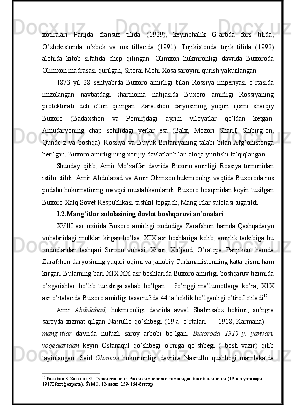 xotiralari   Parijda   fransuz   tilida   (1929),   keyinchalik   G’arbda   fors   tilida,
O’zbekistonda   o’zbek   va   rus   tillarida   (1991),   Tojikistonda   tojik   tilida   (1992)
alohida   kitob   sifatida   chop   qilingan.   Olimxon   hukmronligi   davrida   Buxoroda
Olimxon madrasasi qurilgan, Sitorai Mohi Xosa saroyini qurish yakunlangan.
1873   yil   28   sentyabrda   Buxoro   amirligi   bilan   Rossiya   imperiyasi   o’rtasida
imzolangan   navbatdagi   shartnoma   natijasida   Buxoro   amirligi   Rossiyaning
protektorati   deb   e’lon   qilingan.   Zarafshon   daryosining   yuqori   qismi   sharqiy
Buxoro   (Badaxshon   va   Pomir)dagi   ayrim   viloyatlar   qo’ldan   ketgan.
Amudaryoning   chap   sohilidagi   yerlar   esa   (Balx,   Mozori   Sharif,   Shibirg’on,
Qundo’z   va   boshqa)   Rossiya   va   Buyuk   Britaniyaning   talabi   bilan   Afg’onistonga
berilgan, Buxoro amirligining xorijiy davlatlar bilan aloqa yuritishi ta’qiqlangan.
Shunday   qilib,   Amir   Mo’zaffar   davrida   Buxoro   amirligi   Rossiya   tomonidan
istilo etildi. Amir Abdulaxad va Amir Olimxon hukmronligi vaqtida Buxoroda rus
podsho hukumatining mavqei mustahkamlandi. Buxoro bosqinidan keyin tuzilgan
Buxoro   Xalq Sovet   Respublikasi   tashkil   topgach,   Mang’itlar   sulolasi   tugatildi.
1.2. Mang’itlar   sulolasining   davlat   boshqaruvi  an’analari
XVIII   asr   oxirida   Buxoro   amirligi   xududiga   Zarafshon   hamda   Qashqadaryo
vohalaridagi mulklar kirgan bo’lsa, XIX asr boshlariga kelib, amirlik tarkibiga bu
xududlardan   tashqari   Surxon   vohasi,   Xisor,   Xo’jand,   O’ratepa,   Panjikent   hamda
Zarafshon daryosining yuqori oqimi va janubiy   Turkmanistonning katta qismi ham
kirgan. Bularning bari XIX-XX asr boshlarida Buxoro amirligi boshqaruv tizimida
o’zgarishlar   bo’lib   turishiga   sabab   bo’lgan.     So’nggi   ma’lumotlarga   ko’ra,   XIX
asr o’rtalarida Buxoro   amirligi   tasarrufida   44   ta   beklik   bo’lganligi   e’tirof   etiladi 10
.
Amir   Abdulahad,   hukmronligi   davrida   avval   Shahrisabz   hokimi,   so’ngra
saroyda   xizmat   qilgan   Nasrullo   qo’shbegi   (19-a.   o’rtalari   —   1918,   Karmana)   —
mang’itlar   davrida   nufuzli   saroy   arbobi   bo’lgan .   Buxoroda   1910   y.   yanvarь
voqealaridan   keyin   Ostanaqul   qo’shbegi   o’rniga   qo’shbegi   (   bosh   vazir)   qilib
tayinlangan.   Said   Olimxon   hukmronligi   davrida   Nasrullo   qushbegi   mamlakatda
10
 Ражабов   К.Хасанов   Ф.   Туркистоннинг   Россия   империяси   томонидан   босиб   олиниши   (19   аср   ўрталари- 
1917I йил февраль). ЎзМЭ. 12-жилд. 159-164-бетлар. 