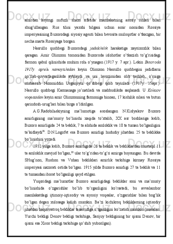 amirdan   keyingi   nufuzli   shaxs   sifatida   mamlakatning   asosiy   ishlari   bilan
shug’ullangan.   Rus   tilini   yaxshi   bilgani   uchun   amir   nomidan   Rossiya
imperiyasining Buxorodagi siyosiy agenti bilan bevosita muloqotlar o’tkazgan, bir
necha marta Rossiyaga borgan.
Nasrullo   qushbegi   Buxorodagi   jadidchilik   harakatiga   xayrixoxlik   bilan
qaragan.   Amir   Olimxon   tomonidan   Buxoroda   islohotlar   o’tkazish   to’g’risidagi
farmon   qabul   qilinishida   muhim   rolь   o’ynagan  (1917  y.   7  apr.).  Lekin   Buxoroda
1917y.   aprelь   namoyishidan   keyin   Olimxon   Nasrullo   qushbegini   jadidlarni
qo’llab-quvvatlaganlikda   ayblaydi   va   uni   lavozimidan   olib   tashlab,   o’rniga
mutaassib   Nizomiddin   Urganjiyni   qo’shbegi   qilib   tayinladi   (1917y.   15apr.).
Nasrullo   qushbegi   Karmanaga   jo’natiladi   va   mahbuslikda   saqlanadi.   U   Kolesov
voqeasidan  keyin amir Olimxonning farmoniga binoan, 17 kishilik oilasi va butun
qarindosh-urug’lari bilan birga o’ldirilgan.
A.G.Radobilьskiyning   ma’lumotiga   asoslangan   N.Kislyakov   Buxoro
amirligining   ma’muriy   bo’linishi   xaqida   to’xtalib,   XX   asr   boshlariga   kelib,
Buxoro amirligida 24 ta beklik, 7 ta alohida amloklik va 10 ta tuman bo’lganligini
ta’kidlaydi 21
.   D.N.Logofet   esa   Buxoro   amirligi   hududiy   jihatdan   25   ta   beklikka
bo’linishini yozadi.
1912 yilga kelib, Buxoro amirligida 26 ta beklik va bekliklardan mustaqil 11
ta amloklik mavjud bo’lgan, 22
 ular to’g’ridan-to’g’ri amirga buysungan. Bu davrda
SHug’non,   Rushon   va   Vohan   bekliklari   amirlik   tarkibiga   kirmay   Rossiya
imperiyasi nazorati ostida bo’lgan. 1915 yilda Buxoro amirligi 27 ta beklik va 11
ta tumandan iborat bo’lganligi qayd etilgan.
Yuqoridagi   ma’lumotlar   Buxoro   amirligidagi   bekliklar   soni   va   ma’muriy
bo’linishida   o’zgarishlar   bo’lib   to’rganligini   ko’rsatadi,   bu   avvalambor
mamlakatdagi   ijtimoiy-iqtisodiy   va   siyosiy   voqealar,   o’zgarishlar   bilan   bog’lik
bo’lgan   degan   xulosaga   kelish   mumkin.   Ba’zi   kichikroq   bekliklarning   iqtisodiy
jihatdan baquvvatroq bekliklar tasarrufiga o’tganligini ko’zatish mumkin (masalan:
Yurchi   bekligi   Denov   bekligi   tarkibiga,   Sarijuy   bekligining   bir   qismi   Denov,   bir
qismi esa Xisor bekligi tarkibiga qo’shib yuborilgan). 