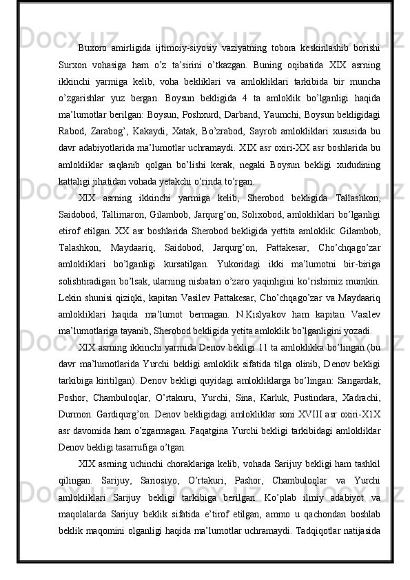 Buxoro   amirligida   ijtimoiy-siyosiy   vaziyatning   tobora   keskinlashib   borishi
Surxon   vohasiga   ham   o’z   ta’sirini   o’tkazgan.   Buning   oqibatida   XIX   asrning
ikkinchi   yarmiga   kelib,   voha   bekliklari   va   amlokliklari   tarkibida   bir   muncha
o’zgarishlar   yuz   bergan.   Boysun   bekligida   4   ta   amloklik   bo’lganligi   haqida
ma’lumotlar berilgan:  Boysun, Poshxurd, Darband, Yaumchi, Boysun bekligidagi
Rabod,   Zarabog’,   Kakaydi,   Xatak,   Bo’zrabod,   Sayrob   amlokliklari   xususida   bu
davr adabiyotlarida ma’lumotlar uchramaydi. XIX asr oxiri-XX asr boshlarida bu
amlokliklar   saqlanib   qolgan   bo’lishi   kerak,   negaki   Boysun   bekligi   xududining
kattaligi jihatidan vohada yetakchi o’rinda to’rgan.
XIX   asrning   ikkinchi   yarmiga   kelib,   Sherobod   bekligida   Tallashkon,
Saidobod,   Tallimaron,   Gilambob,   Jarqurg’on,   Solixobod,   amlokliklari   bo’lganligi
etirof   etilgan.   XX   asr   boshlarida   Sherobod   bekligida   yettita   amloklik:   Gilambob,
Talashkon,   Maydaariq,   Saidobod,   Jarqurg’on,   Pattakesar,   Cho’chqago’zar
amlokliklari   bo’lganligi   kursatilgan.   Yukoridagi   ikki   ma’lumotni   bir-biriga
solishtiradigan   bo’lsak,   ularning   nisbatan   o’zaro   yaqinligini   ko’rishimiz   mumkin.
Lekin   shunisi   qiziqki,   kapitan   Vasilev   Pattakesar,   Cho’chqago’zar   va   Maydaariq
amlokliklari   haqida   ma’lumot   bermagan.   N.Kislyakov   ham   kapitan   Vasilev
ma’lumotlariga   tayanib, Sherobod bekligida yetita amloklik bo’lganligini yozadi.
XIX asrning ikkinchi yarmida Denov bekligi 11 ta amloklikka bo’lingan (bu
davr   ma’lumotlarida   Yurchi   bekligi   amloklik   sifatida   tilga   olinib,   Denov   bekligi
tarkibiga  kiritilgan).  Denov   bekligi   quyidagi   amlokliklarga  bo’lingan:   Sangardak,
Poshor,   Chambuloqlar,   O’rtakuru,   Yurchi,   Sina,   Karluk,   Pustindara,   Xadrachi,
Durmon.   Gardiqurg’on.  Denov   bekligidagi   amlokliklar   soni   XVIII   asr   oxiri-X1X
asr davomida ham o’zgarmagan. Faqatgina Yurchi bekligi tarkibidagi amlokliklar
Denov bekligi tasarrufiga o’tgan.
XIX asrning uchinchi choraklariga kelib, vohada Sarijuy bekligi ham tashkil
qilingan.   Sarijuy,   Sariosiyo,   O’rtakuri,   Pashor,   Chambuloqlar   va   Yurchi
amlokliklari   Sarijuy   bekligi   tarkibiga   berilgan.   Ko’plab   ilmiy   adabiyot   va
maqolalarda   Sarijuy   beklik   sifatida   e’tirof   etilgan,   ammo   u   qachondan   boshlab
beklik maqomini olganligi haqida ma’lumotlar uchramaydi. Tadqiqotlar natijasida 