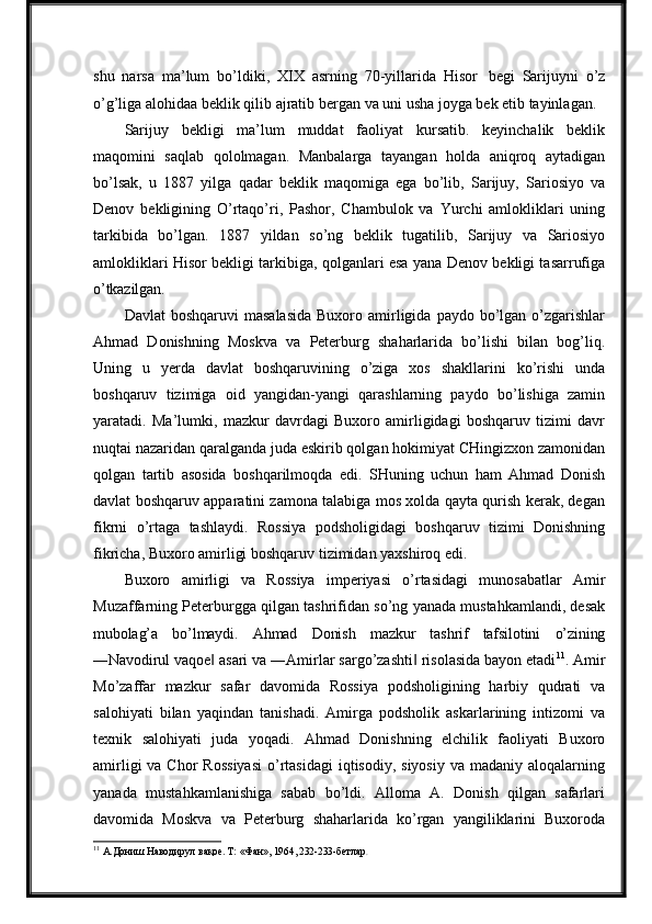 shu   narsa   ma’lum   bo’ldiki,   XIX   asrning   70-yillarida   Hisor   begi   Sarijuyni   o’z
o’g’liga alohidaa beklik qilib   ajratib   bergan   va   uni   usha   joyga   bek etib   tayinlagan.
Sarijuy   bekligi   ma’lum   muddat   faoliyat   kursatib.   keyinchalik   beklik
maqomini   saqlab   qololmagan.   Manbalarga   tayangan   holda   aniqroq   aytadigan
bo’lsak,   u   1887   yilga   qadar   beklik   maqomiga   ega   bo’lib,   Sarijuy,   Sariosiyo   va
Denov   bekligining   O’rtaqo’ri,   Pashor,   Chambulok   va   Yurchi   amlokliklari   uning
tarkibida  bo’lgan.	  1887	  yildan	  so’ng	  beklik	  tugatilib,	  Sarijuy	  va	  Sariosiyo
amlokliklari Hisor bekligi tarkibiga, qolganlari esa yana Denov bekligi tasarrufiga
o’tkazilgan.
Davlat   boshqaruvi  masalasida  Buxoro  amirligida  paydo bo’lgan o’zgarishlar
Ahmad   Donishning   Moskva   va   Peterburg   shaharlarida   bo’lishi   bilan   bog’liq.
Uning   u   yerda   davlat   boshqaruvining   o’ziga   xos   shakllarini   ko’rishi   unda
boshqaruv   tizimiga   oid   yangidan-yangi   qarashlarning   paydo   bo’lishiga   zamin
yaratadi.   Ma’lumki,   mazkur   davrdagi   Buxoro   amirligidagi   boshqaruv   tizimi   davr
nuqtai nazaridan qaralganda juda eskirib qolgan hokimiyat CHingizxon zamonidan
qolgan   tartib   asosida   boshqarilmoqda   edi.   SHuning   uchun   ham   Ahmad   Donish
davlat boshqaruv apparatini zamona talabiga mos xolda qayta qurish kerak, degan
fikrni   o’rtaga   tashlaydi.   Rossiya   podsholigidagi   boshqaruv   tizimi   Donishning
fikricha, Buxoro amirligi boshqaruv tizimidan yaxshiroq edi.
Buxoro   amirligi   va   Rossiya   imperiyasi   o’rtasidagi   munosabatlar   Amir
Muzaffarning Peterburgga qilgan tashrifidan so’ng yanada mustahkamlandi, desak
mubolag’a   bo’lmaydi.   Ahmad   Donish   mazkur   tashrif   tafsilotini   o’zining
―Navodirul  vaqoe  asari va ―Amirlar sargo’zashti  risolasida bayon etadi	
‖ ‖ 11
. Amir
Mo’zaffar   mazkur   safar   davomida   Rossiya   podsholigining   harbiy   qudrati   va
salohiyati   bilan   yaqindan   tanishadi.   Amirga   podsholik   askarlarining   intizomi   va
texnik   salohiyati   juda   yoqadi.   Ahmad   Donishning   elchilik   faoliyati   Buxoro
amirligi   va Chor   Rossiyasi  o’rtasidagi  iqtisodiy,  siyosiy  va  madaniy  aloqalarning
yanada   mustahkamlanishiga   sabab   bo’ldi.   Alloma   A.   Donish   qilgan   safarlari
davomida   Moskva   va   Peterburg   shaharlarida   ko’rgan   yangiliklarini   Buxoroda
11
  А.Дониш   Наводирул   вақое. Т:   «Фан»,   1964, 232-233-бетлар . 