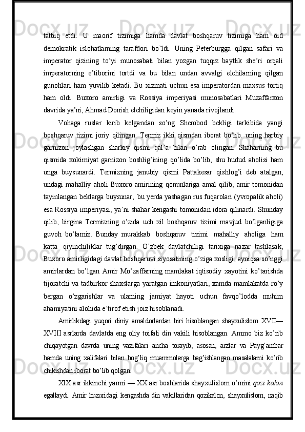 tatbiq   etdi.   U   maorif   tizimiga   hamda   davlat   boshqaruv   tizimiga   ham   oid
demokratik   islohatlarning   tarafdori   bo’ldi.   Uning   Peterburgga   qilgan   safari   va
imperator   qizining   to’yi   munosabati   bilan   yozgan   tuqqiz   baytlik   she’ri   orqali
imperatorning   e’tiborini   tortdi   va   bu   bilan   undan   avvalgi   elchilarning   qilgan
gunohlari   ham   yuvilib   ketadi.   Bu   xizmati   uchun   esa   imperatordan   maxsus   tortiq
ham   oldi.   Buxoro   amirligi   va   Rossiya   imperiyasi   munosabatlari   Muzaffarxon
davrida ya’ni, Ahmad Donish elchiligidan keyin yanada rivojlandi.
Vohaga   ruslar   kirib   kelgandan   so’ng   Sherobod   bekligi   tarkibida   yangi
boshqaruv   tizimi   joriy   qilingan.   Termiz   ikki   qismdan   iborat   bo’lib.   uning   harbiy
garnizon   joylashgan   sharkiy   qismi   qal’a   bilan   o’rab   olingan.   Shaharning   bu
qismida   xokimiyat   garnizon   boshlig’ining   qo’lida   bo’lib,   shu   hudud   aholisi   ham
unga   buysunardi.   Termizning   janubiy   qismi   Pattakesar   qishlog’i   deb   atalgan,
undagi   mahalliy   aholi   Buxoro   amirining   qonunlariga   amal   qilib,   amir   tomonidan
tayinlangan beklarga buysunar,   bu yerda yashagan rus fuqarolari (yvropalik aholi)
esa Rossiya imperiyasi, ya’ni shahar kengashi tomonidan idora qilinardi. Shunday
qilib,   birgina   Termizning   o’zida   uch   xil   boshqaruv   tizimi   mavjud   bo’lganligiga
guvoh   bo’lamiz.   Bunday   murakkab   boshqaruv   tizimi   mahalliy   aholiga   ham
katta   qiyinchiliklar   tug’dirgan.   O’zbek   davlatchiligi   tarixiga   nazar   tashlasak,
Buxoro amirligidagi davlat boshqaruvi siyosatining o’ziga xosligi, ayniqsa so’nggi
amirlardan   bo’lgan   Amir   Mo’zaffarning   mamlakat   iqtisodiy   xayotini   ko’tarishda
tijoratchi va tadbirkor shaxslarga yaratgan imkoniyatlari, xamda mamlakatda ro’y
bergan   o’zgarishlar   va   ularning   jamiyat   hayoti   uchun   favqo’lodda   muhim
ahamiyatini alohida e’tirof etish joiz hisoblanadi.
Amirlikdagi   yuqori   diniy   amaldorlardan   biri   hisoblangan   shayxulislom   XVII—
XVIII   asrlarda  davlatda  eng  oliy  toifali   din  vakili  hisoblangan.  Ammo  biz  ko’rib
chiqayotgan   davrda   uning   vazifalari   ancha   torayib,   asosan,   arzlar   va   Payg’ambar
hamda   uning   xalifalari   bilan   bog’liq   muammolarga   bag’ishlangan   masalalarni   ko’rib
chikishdan  iborat   bo’lib   qolgan.
XIX   asr   ikkinchi   yarmi   —   XX   asr   boshlarida   shayxulislom   o’rnini   qozi   kalon
egallaydi. Amir huzuridagi   kengashda din vakillaridan qozikalon,   shayxulislom,   naqib 