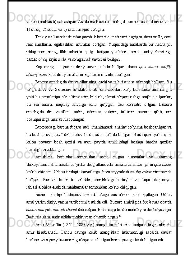 va  rais (muhtasib) qatnashgan. Aslida esa Buxoro amirligida rasman uchta diniy unvon:
1)  o’roq,   2)   sudur   va   3)   sadr   mavjud   bo’lgan.Tarixiy	 ma’lumotlar	 shundan	 guvohlik	 beradiki,	 madrasani	 tugatgan
 	shaxs  	mulla,  	qozi,
rais   amallarini   egallashlari   mumkin   bo’lgan.   Yuqoridagi   amallarda   bir   necha   yil
ishlagandan   so’ng,   fikh   sohasida   qo’lga   kiritgan   yutukdari   asosida   unday   shaxslarga
dastlab 	
o’roq,	 keyin	 sudur	 va	 so’ngra	 sadr	 unvonlari	 berilgan.
Eng   oxirgi   —   yuqori   diniy   unvon   sohibi   bo’lgan   shaxs   qozi   kalon,   muftiy
a’lam,   oxun   kabi   diniy   amallarni   egallashi   mumkin   bo’lgan.
Buxoro   amirligida   din   vakillarining   kuchi   va   ta’siri   ancha   salmoqli   bo’lgan.   Bu
to’g’rida   A.   A.   Semenov   to’xtalib   o’tib,   din   vakillari   ko’p   holatlarda   amirning   u
yoki   bu   qarorlariga   o’z   e’tirozlarini   bildirib,   ularni   o’zgartirishga   majbur   qilganlar,
bu   esa   amirni   noqulay   ahvolga   solib   qo’ygan,   deb   ko’rsatib   o’tgan.   Buxoro
amirligida   din   vakillari   sudni,   odamlar   xulqini,   ta’limni   nazorat   qilib,   uni
boshqarishga mas’ul  hisoblangan.
Buxorodagi   barcha   fuqaro   sudi   (mahkamasi)   shariat   bo’yicha   boshqarilgan   va
bu boshqaruv „qozi” deb ataluvchi shaxslar qo’lida bo’lgan. Bosh qozi, ya’ni qozi
kalon   poytaxt   bosh   qozisi   va   ayni   paytda   amirlikdagi   boshqa   barcha   qozilar
boshlig’i  xisoblangan.
Amirlikda   harbiylar   tomonidan   sodir   etilgan   jinoyatlar   va   ularning
shikoyatlarini shu   masala   bo’yicha   shug’ullanuvchi   maxsus   amaldor,   ya’ni   qozi   askar
ko’rib   chiqqan.  Ushbu   turdagi   jinoyatlarga   fatvo   tayyorlash   muftiy   askar   zimmasida
bo’lgan.   Bundan   ko’rinib   turibdiki,   amirlikdagi   harbiylar   va   fuqarolik   jinoyat
ishlari alohida-alohida  mahkamalar   tomonidan   ko’rib   chiqilgan.
Buxoro   amirligi   boshqaruv   tizimida   o’ziga   xos   o’rinni   „rais	
‖   egallagan.   Ushbu
amal  yarim   diniy,   yarim   tartibotchi   usulida   edi.   Buxoro   amirligida   bosh   rais   odatda
eshon 	
rais	 yoki	 rais	 ush-shariat	 deb	 atalgan.	 Bosh	 raisga	 barcha	 mahalliy	 raislar	 bo’ysungan.	
Bosh	 rais 
ularni   amir   oldida tekshiruvdan o’tkazib   turgan. 25
Amir   Muzaffar (1860—1885   y.y.)   mang’itlar   sulolasida taxtga o’tirgan oltinchi
amir   hisoblanadi.   Ushbu   davrga   kelib   mang’itlar)   hukmronligi   asosida   davlat
boshqaruvi   siyosiy tuzumining   o’ziga   xos   bo’lgan   tizimi   yuzaga   kelib   bo’lgan   edi. 