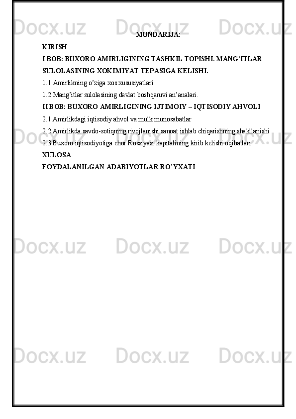 MUNDARIJA:
KIRISH
I BOB: BUXORO AMIRLIGINING TASHKIL TOPISHI. MANG’ITLAR 
SULOLASINING XOKIMIYAT TEPASIGA KELISHI.
1.1 Amirlikning o’ziga xos xususiyatlari.
1.2 Mang’itlar sulolasining davlat boshqaruvi an’analari.
II BOB: BUXORO AMIRLIGINING IJTIMOIY – IQTISODIY AHVOLI
2.1 Amirlikdagi iqtisodiy ahvol va mulk munosabatlar
2.2 Amirlikda savdo-sotiqning rivojlanishi sanoat ishlab chiqarishning shakllanishi
2.3 Buxoro iqtisodiyotiga chor Rossiyasi kapitalining kirib kelishi oqibatlari
XULOSA
FOYDALANILGAN ADABIYOTLAR RO’YXATI 