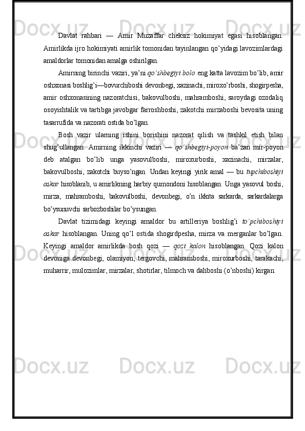 Davlat   rahbari   —   Amir   Muzaffar   cheksiz   hokimiyat   egasi   hisoblangan.
Amirlikda ijro hokimiyati amirlik tomonidan tayinlangan qo’yidagi lavozimlardagi
amaldorlar   tomonidan   amalga   oshirilgan.
Amirning   birinchi   vaziri,   ya’ni   qo’shbegiyi   bolo   eng   katta   lavozim   bo’lib,   amir
oshxonasi boshlig’i—bovurchiboshi devonbegi, xazinachi, miroxo’rboshi, shogirpesha,
amir oshxonasining nazoratchisi, bakovulboshi, mahramboshi, saroydagi ozodaliq
osoyishtalik va tartibga javobgar farroshboshi, zakotchi mirzaboshi bevosita uning
tasarrufida   va   nazorati   ostida   bo’lgan.
Bosh   vazir   ularning   ishini   borishini   nazorat   qilish   va   tashkil   etish   bilan
shug’ullangan.   Amirning   ikkinchi   vaziri   —   qo’shbegiyi-poyon   ba’zan   mir-poyon
deb   atalgan   bo’lib   unga   yasovulboshi,   miroxurboshi,   xazinachi,   mirzalar,
bakovulboshi,   zakotchi   buyso’ngan.   Undan   keyingi   yirik   amal   —   bu   tupchiboshiyi
askar  hisoblanib,   u  amirlikning   harbiy   qumondoni   hisoblangan.   Unga   yasovul   boshi,
mirza,   mahramboshi,   bakovulboshi,   devonbegi,   o’n   ikkita   sarkarda,   sarkardalarga
bo’ysunuvchi   sarbozboshilar  bo’ysungan.
Davlat   tizimidagi   keyingi   amaldor   bu   artilleriya   boshlig’i   to’pchiboshiyi
askar   hisoblangan.   Uning   qo’l   ostida   shogirdpesha,   mirza   va   merganlar   bo’lgan.
Keyingi   amaldor   amirlikda   bosh   qozi   —   qozi   kalon   hisoblangan.   Qozi   kalon
devoniga devonbegi, olamiyon, tergovchi, mahramboshi, miroxurboshi, tarakachi,
muharrir, mulozimlar,   mirzalar,   shotirlar,   tilmoch va dahboshi (o’nboshi)   kirgan. 