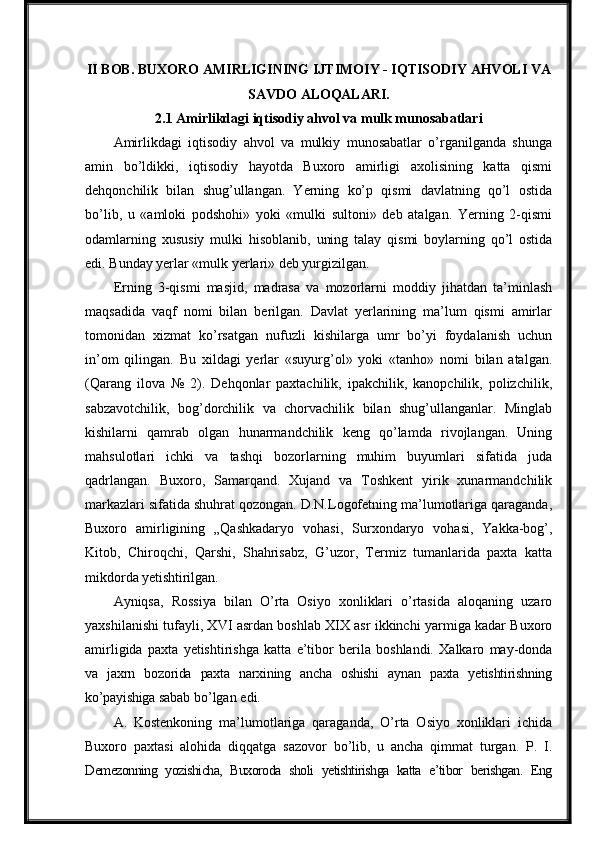 II BOB.   BUXORO   AMIRLIGINING   IJTIMOIY - IQTISODIY   AHVOLI   VA
SAVDO  ALOQALARI.
2.1 Amirlikdagi iqtisodiy ahvol va mulk munosabatlari
Amirlikdagi   iqtisodiy   ahvol   va   mulkiy   munosabatlar   o’rganilganda   shunga
amin   bo’ldikki,   iqtisodiy   hayotda   Buxoro   amirligi   axolisining   katta   qismi
dehqonchilik   bilan   shug’ullangan.   Yerning   ko’p   qismi   davlatning   qo’l   ostida
bo’lib,   u   «amloki   podshohi»   yoki   «mulki   sultoni»   deb   atalgan.   Yerning   2-qismi
odamlarning   xususiy   mulki   hisoblanib,   uning   talay   qismi   boylarning   qo’l   ostida
edi. Bunday yerlar «mulk yerlari» deb yurgizilgan.
Erning   3-qismi   masjid,   madrasa   va   mozorlarni   moddiy   jihatdan   ta’minlash
maqsadida   vaqf   nomi   bilan   berilgan.   Davlat   yerlarining   ma’lum   qismi   amirlar
tomonidan   xizmat   ko’rsatgan   nufuzli   kishilarga   umr   bo’yi   foydalanish   uchun
in’om   qilingan.   Bu   xildagi   yerlar   «suyurg’ol»   yoki   «tanho»   nomi   bilan   atalgan.
(Qarang   ilova   №   2).   Dehqonlar   paxtachilik,   ipakchilik,   kanopchilik,   polizchilik,
sabzavotchilik,   bog’dorchilik   va   chorvachilik   bilan   shug’ullanganlar.   Minglab
kishilarni   qamrab   olgan   hunarmandchilik   keng   qo’lamda   rivojlangan.   Uning
mahsulotlari   ichki   va   tashqi   bozorlarning   muhim   buyumlari   sifatida   juda
qadrlangan.   Buxoro,   Samarqand.   Xujand   va   Toshkent   yirik   xunarmandchilik
markazlari sifatida shuhrat qozongan. D.N.Logofetning ma’lumotlariga qaraganda,
Buxoro   amirligining   „Qashkadaryo   vohasi,   Surxondaryo   vohasi,   Yakka-bog’,
Kitob,   Chiroqchi,   Qarshi,   Shahrisabz,   G’uzor,   Termiz   tumanlarida   paxta   katta
mikdorda  yetishtirilgan.
Ayniqsa,   Rossiya   bilan   O’rta   Osiyo   xonliklari   o’rtasida   aloqaning   uzaro
yaxshilanishi tufayli, XVI asrdan boshlab XIX asr ikkinchi yarmiga kadar Buxoro
amirligida   paxta   yetishtirishga   katta   e’tibor   berila   boshlandi.   Xalkaro   may-donda
va   jaxrn   bozorida   paxta   narxining   ancha   oshishi   aynan   paxta   yetishtirishning
ko’payishiga  sabab   bo’lgan   edi.
A.   Kostenkoning   ma’lumotlariga   qaraganda,   O’rta   Osiyo   xonliklari   ichida
Buxoro   paxtasi   alohida   diqqatga   sazovor   bo’lib,   u   ancha   qimmat   turgan.   P.   I.
Demezonning   yozishicha,   Buxoroda   sholi   yetishtirishga   katta   e’tibor   berishgan.   Eng 