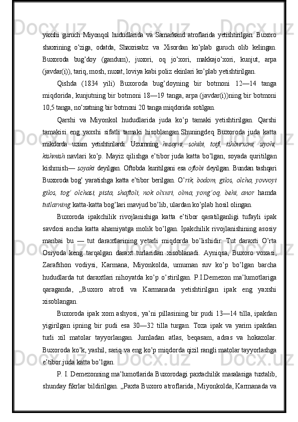 yaxshi   guruch   Miyonqol   hududlarida   va   Samarkand   atroflarida   yetishtirilgan.   Buxoro
shaxrining   o’ziga,   odatda,   Shaxrisabz   va   Xisordan   ko’plab   guruch   olib   kelingan.
Buxoroda   bug’doy   (gandum),   juxori,   oq   jo’xori,   makkajo’xori,   kunjut,   arpa
(javdar(i)), tariq, mosh,   nuxat, loviya   kabi   poliz   ekinlari   ko’plab   yetishtirilgan.
Qishda   (1834   yili)   Buxoroda   bug’doyning   bir   botmoni   12—14   tanga
miqdorida, kunjutning bir botmoni 18—19 tanga, arpa (javdar(i))ning bir botmoni
10,5   tanga,   no’xatning   bir   botmoni   20   tanga   miqdorida   sotilgan.
Qarshi   va   Miyonkol   hududlarida   juda   ko’p   tamaki   yetishtirilgan.   Qarshi
tamakisi   eng   yaxshi   sifatli   tamaki   hisoblangan.Shuningdeq   Buxoroda   juda   katta
mikdorda   uzum   yetishtirilardi.   Uzumning   husayni,   sohibi,   toifi,   ishburxoni,   siyohi,
kishmish  navlari   ko’p.   Mayiz   qilishga   e’tibor   juda   katta   bo’lgan,   soyada   quritilgan
kishmish—   soyaki   deyilgan. Oftobda   kuritilgani esa   oftobi   deyilgan. Bundan tashqari
Buxoroda bog’   yaratishga   katta   e’tibor   berilgan.   O’ rik,   bodom,   gilos,   olcha,   yovvoyi
gilos,   tog’   olchasi,   pista,   shaftoli,   nok   olxuri,   olma,   yong’oq,   behi,   anor   hamda
tutlarning  katta-katta  bog’lari   mavjud   bo’lib,   ulardan   ko’plab   hosil   olingan.
Buxoroda   ipakchilik   rivojlanishiga   katta   e’tibor   qaratilganligi   tufayli   ipak
savdosi   ancha   katta   ahamiyatga   molik   bo’lgan.   Ipakchilik   rivojlanishining   asosiy
manbai   bu   —   tut   daraxtlarining   yetarli   miqdorda   bo’lishidir.   Tut   daraxti   O’rta
Osiyoda   keng   tarqalgan   daraxt   turlaridan   xisoblanadi.   Ayniqsa,   Buxoro   voxasi,
Zarafshon   vodiysi,   Karmana,   Miyonkolda,   umuman   suv   ko’p   bo’lgan   barcha
hududlarda  tut  daraxtlari  nihoyatda  ko’p o’stirilgan.  P.I.Demezon  ma’lumotlariga
qaraganda,   „Buxoro   atrofi   va   Karmanada   yetishtirilgan   ipak   eng   yaxshi
xisoblangan.
Buxoroda ipak  xom  ashyosi,  ya’ni  pillasining  bir   pudi   13—14 tilla,  ipakdan
yigirilgan   ipning   bir   pudi   esa   30—32   tilla   turgan.   Toza   ipak   va   yarim   ipakdan
turli   xil   matolar   tayyorlangan.   Jumladan   atlas,   beqasam,   adras   va   hokazolar.
Buxoroda  ko’k,   yashil,   sariq   va   eng   ko’p   miqdorda   qizil   rangli   matolar   tayyorlashga
e’tibor   juda  katta bo’lgan.
P. I. Demezonning ma’lumotlarida Buxorodagi paxtachilik masalasiga tuxtalib,
shunday fikrlar bildirilgan. „Paxta Buxoro atroflarida, Miyonkolda, Karmanada va 