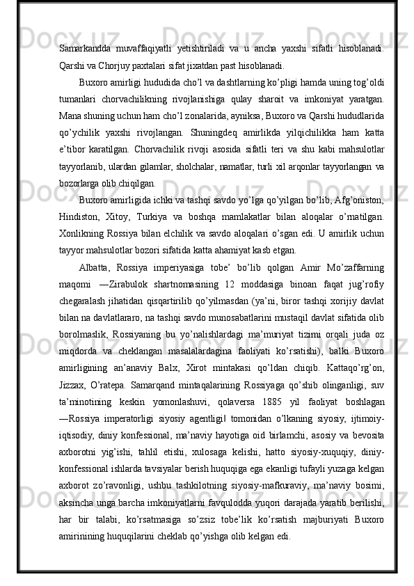 Samarkandda   muvaffaqiyatli   yetishtiriladi   va   u   ancha   yaxshi   sifatli   hisoblanadi.
Qarshi  va   Chorjuy   paxtalari   sifat   jixatdan   past   hisoblanadi.
Buxoro   amirligi   hududida   cho’l   va   dashtlarning   ko’pligi   hamda   uning   tog’oldi
tumanlari   chorvachilikning   rivojlanishiga   qulay   sharoit   va   imkoniyat   yaratgan.
Mana  shuning uchun ham cho’l zonalarida, ayniksa, Buxoro va Qarshi hududlarida
qo’ychilik   yaxshi   rivojlangan.   Shuningdeq   amirlikda   yilqichilikka   ham   katta
e’tibor   karatilgan.   Chorvachilik   rivoji   asosida   sifatli   teri   va   shu   kabi   mahsulotlar
tayyorlanib,   ulardan gilamlar, sholchalar, namatlar, turli xil arqonlar tayyorlangan   va
bozorlarga   olib  chiqilgan.
Buxoro amirligida ichki va tashqi savdo yo’lga qo’yilgan bo’lib, Afg’oniston,
Hindiston,   Xitoy,   Turkiya   va   boshqa   mamlakatlar   bilan   aloqalar   o’rnatilgan.
Xonlikning Rossiya bilan elchilik va savdo aloqalari o’sgan edi. U amirlik uchun
tayyor mahsulotlar bozori sifatida katta ahamiyat kasb etgan.
Albatta,   Rossiya   imperiyasiga   tobe’   bo’lib   qolgan   Amir   Mo’zaffarning
maqomi   ―Zirabulok   shartnomasining   12   moddasiga   binoan   faqat   jug’rofiy
chegaralash   jihatidan   qisqartirilib   qo’yilmasdan   (ya’ni,   biror   tashqi   xorijiy   davlat
bilan na davlatlararo, na tashqi savdo munosabatlarini mustaqil davlat sifatida olib
borolmaslik,   Rossiyaning   bu   yo’nalishlardagi   ma’muriyat   tizimi   orqali   juda   oz
miqdorda   va   cheklangan   masalalardagina   faoliyati   ko’rsatishi),   balki   Buxoro
amirligining   an’anaviy   Balx,   Xirot   mintakasi   qo’ldan   chiqib.   Kattaqo’rg’on,
Jizzax,   O’ratepa.   Samarqand   mintaqalarining   Rossiyaga   qo’shib   olinganligi,   suv
ta’minotining   keskin   yomonlashuvi,   qolaversa   1885   yil   faoliyat   boshlagan
―Rossiya   imperatorligi   siyosiy   agentligi   tomonidan   o’lkaning   siyosiy,   ijtimoiy-‖
iqtisodiy,  diniy   konfessional,   ma’naviy   hayotiga   oid   birlamchi,   asosiy   va   bevosita
axborotni   yig’ishi,   tahlil   etishi,   xulosaga   kelishi,   hatto   siyosiy-xuquqiy,   diniy-
konfessional ishlarda tavsiyalar berish huquqiga ega ekanligi tufayli yuzaga kelgan
axborot   zo’ravonligi,   ushbu   tashkilotning   siyosiy-mafkuraviy,   ma’naviy   bosimi,
aksincha unga barcha imkoniyatlarni favqulodda yuqori darajada yaratib berilishi,
har   bir   talabi,   ko’rsatmasiga   so’zsiz   tobe’lik   ko’rsatish   majburiyati   Buxoro
amirinining huquqilarini   cheklab   qo’yishga   olib   kelgan   edi. 