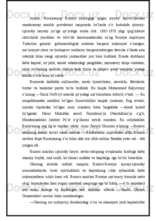 Ammo,   Rossiyaning   Buxoro   amirligiga   qilgan   siyosiy   tajovo’zlaridan
esankiramay   amirlik   protektorat   maqomida   bo’lsada   o’z   hududida   ijtimoiy-
iqtisodiy   hayotni   yo’lga   qo’yishga   erisha   oldi.   1865-1876   yilgi   qirg’inbarot
istilochilik   yurishlari   va   tobe’lik   shartnomalaridan   so’ng   Rossiya   imperiyasi
Turkiston   general-   gubernatorligida   nisbatan   barqaror   hokimiyat   o’rnatgan,
ma’muriyat   idora   va  boshqaruv   usullarini   barqarorlashtirgan   davrida   o’lkada   asta
sekinlik   bilan   yangi   iqtisodiy   jonlanishlar   yuz   bera   boshladi.   Bunda   shubhasiz
katta   kapital,   xo’jalik,   sanoat   sohalaridagi   yangiliklar,   zamonaviy   aloqa   vositalari,
temir   yo’llarning   qurilishi,   moliya-bank   tizimi   va   xalqaro   qulay   vaziyatni   yuzaga
kelishi   o’z   ta’sirini   ko’rsatdi.
Buxoroda   dastlabki   millionerlar,   savdo   tijoratchilari,   zavodchi,   fabrikachi
boylar   va   bankirlar   paydo   bo’la   boshladi.   Bu   haqda   Muhammad   Baljuvoniy
o’zining  ―Tarixi  Nofe’iy   asarida  qo’yidagi   ma’lumotlarni  keltirib o’tadi. ―  Bu‖
muqaddimadan   mashhur   bo’lgan   (buxorolik)lar   haqida   yozaman.   Eng   avvalo,
nomdor   tojirlardan   bo’lgan   Amir   Axadxon   bilan   birgalikda   ―sherik   tijorat	
‖
bo’lganlar:   Mirzo   Muhiddin   sarrof,   Fayzulloxo’ja   Ubaydulloxo’ja   o’g’li,
Muxdmmadolim   Juraboy   Po’st   o’g’illarini   aytish   mumkin.   Bu   uchchalalari
Buxoroning   eng   ilg’or   tojirlari   edilar.   Amir   Sayyid   Olimxon   o’zining   ―Buxoro
xalqining   xasrati   tarixi   nomli   asarida:   ―Bolsheviklar   inqilobidan   oldin   Buxoro	
‖
savdosi faqat Russiyaning o’zi bilan   ikki yuz   ellik million frankka   yetar   edi -   deb
yozgan   edi.
Buxoro   amirlari   iqtisodiy   hayot,   savdo-sotiqning   rivojlanishi   hisobiga   katta
shaxsiy   boylik,   mol-mulk,   ko’chmas   mulkka   va   kapitalga   ega   bo’lib   borardilar.
Ularning   alohida   nufuzli   maqomi   Buxoro-Rossiya   siyosiy-iqtisodiy
munosabatlarida,   tovar   ayirboshlash   va   kapitalning   ichki   aylanishda   katta
imkoniyatlarni  ochib  berar   edi.   Buxoro   amirlari   Rossiya   ma’muriy   tizimida   xatto
ulug’   knyazlardan   ham   yuqori   martabali   maqomga   ega   bo’lishib,   ―A’lo   xazratlari	
‖
deb   emas,   boshiga   toj   kiydirilgan   taxt   sohiblari   sifatida   ―Janobi   Oliylari
Onxazratlari	
‖   unvoni   bilan   nomlanishgan.
―Ularning   rus   moliyaviy   doiralaridagi   o’rni   va   ahamiyati   yirik   kapitalistlar 