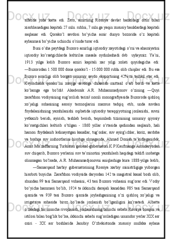 sifatida   juda   katta   edi.   Zero,   amirning   Rossiya   davlat   bankidagi   oltin   bilan
xisoblanadigan kapitali 27 mln. rublni, 7 mln.ga yaqin xususiy banklardagi kapitali
saqlanar   edi.   Qorako’l   savdosi   bo’yicha   amir   dunyo   bozorida   o’z   kapitali
aylanmasi bo’yicha uchinchi o’rinda turar edi.
Buni o’sha paytdagi Buxoro amirligi iqtisodiy xayotidagi o’rni va ahamiyatini
iqtisodiy   ko’rsatgichlarda   keltirilsa   masala   oydinlashadi   deb  uylaymiz.   Ya’ni,
1913   yilga   kelib   Buxoro   amiri   kapitali   xar   yilgi   xolati   quyidagicha   edi:
―Buxorodan 1.500 000 dona qorako’l - 15.000 000 rublь olib chiqilar   edi.   Bu   esa
Buxoro   amirligi   olib   borgan   umumiy   savdo   eksportining   42%   ni   tashkil   etar   edi.
Keyinchalik   qorako’lni   xorijga   savdoga   chikarish   muttasil   o’sib   bordi   va   katta
ko’lamga   ega   bo’ldi .   Akademik   A.R.   Muhammadjonov   o’zining   ―Quyi	
‖
zarafshon vodiysining sug’orilish tarixi  nomli monografiyasida Buxoroda qishloq	
‖
xo’jaligi   sohasining   asosiy   tarmoqlarini   maxsus   tadqiq   etib,   unda   suvdan
foydalanishning   yaxshilanishi   oqibatida   iqtisodiy   taraqqiyotning   jonlanishi,   suvni
yetkazib   berish,   ayirish,   tashlab   berish,   taqsimlash   tizimining   umumiy   qiyosiy
ko’rsatgichlari   keltirib   o’tilgan   -   1860   yillar   o’rtasida   qadimdan   saqlanib,   hali
hamon   foydalanib   kelinayotgan   kanallar,  tug’onlar,   suv   ayirg’ichlar,   koriz,   sardoba
va   boshqa   suv   inshootlarini   hisobga   olmaganda,   Ahmad   Donish   ta’kidlaganidek,
Amir Mo’zaffarning Turkiston general-gubernatori K.P.Kaufmanga Amudaryodan
suv chiqarib, Buxoro yerlarini suv ta’minotini yaxshilash haqidagi taklifi inobatga
olinmagan   bo’lsada,   A.R.   Muhammadjonovni   aniqlashiga   kura   1888-yilga   kelib,
―Samarqand   harbiy   gubernatorining   Rossiya   xarbiy   ministrligiga   yuborgan
hisoboti   buyicha. Zarafshon vodiysida daryodan 142 ta magistral kanal bosh olib,
shundan 99 tasi Samarqand vohasini, 43 tasi Buxoro vohasini sug’orar edi. Vodiy
bo’yicha   hammasi   bo’lib,   1924   ta   ikkinchi   darajali   kanaldan   985   tasi   Samarqand
qismida   va   939   tasi   Buxoro   qismida   joylashganining   o’zi   qishloq   xo’jaligi   va
irrigatsiya   sohasida   biroz   bo’lsada   jonlanish   bo’lganligini   ko’rsatadi.   Albatta
o’lkadagi bir muncha rivojlanish, jonlanishning birinchi sababi Rossiya bosqini va
istilosi bilan bog’lik bo’lsa, ikkinchi sababi sug’oriladigan unumdor yerlar XIX asr
oxiri   -   XX   asr   boshlarida   Janubiy   O’zbekistonda   xususiy   mulkka   aylana 