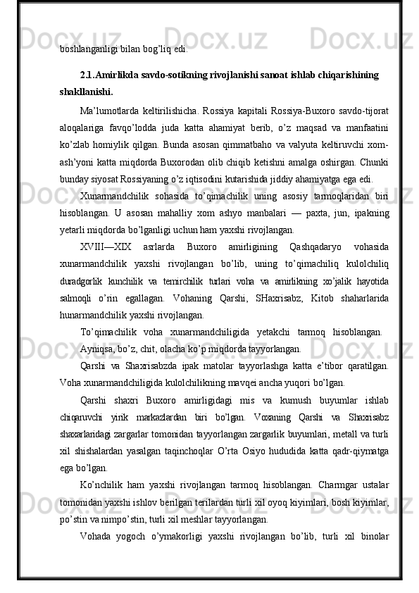 boshlanganligi bilan bog’liq edi.
2.1. Amirlikda   savdo-sotikning   rivojlanishi   sanoat ishlab chiqarishining 
shakllanishi.
Ma’lumotlarda   keltirilishicha.   Rossiya   kapitali   Rossiya-Buxoro   savdo-tijorat
aloqalariga   favqo’lodda   juda   katta   ahamiyat   berib,   o’z   maqsad   va   manfaatini
ko’zlab   homiylik   qilgan.   Bunda   asosan   qimmatbaho   va   valyuta   keltiruvchi   xom-
ash’yoni katta miqdorda Buxorodan olib chiqib ketishni amalga oshirgan. Chunki
bunday   siyosat   Rossiyaning   o’z   iqtisodini   kutarishida   jiddiy   ahamiyatga   ega   edi.
Xunarmandchilik   sohasida   to’qimachilik   uning   asosiy   tarmoqlaridan   biri
hisoblangan.   U   asosan   mahalliy   xom   ashyo   manbalari   —   paxta,   jun,   ipakning
yetarli miqdorda   bo’lganligi uchun ham yaxshi rivojlangan.
XVIII—XIX   asrlarda   Buxoro   amirligining   Qashqadaryo   vohasida
xunarmandchilik   yaxshi   rivojlangan   bo’lib,   uning   to’qimachiliq   kulolchiliq
duradgorlik   kunchilik   va   temirchilik   turlari   voha   va   amirlikning   xo’jalik   hayotida
salmoqli   o’rin   egallagan.   Vohaning   Qarshi,   SHaxrisabz,   Kitob   shaharlarida
hunarmandchilik yaxshi   rivojlangan.
To’qimachilik     voha     xunarmandchiligida     yetakchi     tarmoq     hisoblangan.
Ayniqsa,   bo’z,   chit,   olacha   ko’p   miqdorda   tayyorlangan.
Qarshi   va   Shaxrisabzda   ipak   matolar   tayyorlashga   katta   e’tibor   qaratilgan.
Voha   xunarmandchiligida   kulolchilikning   mavqei   ancha   yuqori   bo’lgan.
Qarshi   shaxri   Buxoro   amirligidagi   mis   va   kumush   buyumlar   ishlab
chiqaruvchi   yirik   markazlardan   biri   bo’lgan.   Voxaning   Qarshi   va   Shaxrisabz
shaxarlaridagi  zargarlar   tomonidan   tayyorlangan   zargarlik   buyumlari,   metall   va   turli
xil   shishalardan   yasalgan   taqinchoqlar   O’rta   Osiyo   hududida   katta   qadr-qiymatga
ega   bo’lgan.
Ko’nchilik   ham   yaxshi   rivojlangan   tarmoq   hisoblangan.   Charmgar   ustalar
tomonidan yaxshi ishlov berilgan terilardan turli xil oyoq kiyimlari, bosh kiyimlar,
po’stin va nimpo’stin, turli xil meshlar tayyorlangan.
Vohada   yogoch   o’ymakorligi   yaxshi   rivojlangan   bo’lib,   turli   xil   binolar 