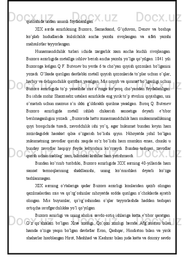 qurilishida   undan   unumli foydalanilgan.
XIX   asrda   amirlikning   Buxoro,   Samarkand,   G’ijduvon,   Denov   va   boshqa
ko’plab   hududlarida   kulolchilik   ancha   yaxshi   rivojlangan   va   sifati   yaxshi
mahsulotlar tayyorlangan.
Hunarmandchilik   turlari   ichida   zargarlik   xam   ancha   kuchli   rivojlangan.
Buxoro amirligida metallga ishlov berish ancha yaxshi yo’lga qo’yilgan. 1841 yili
Buxoroga kelgan Q F. Butenev bu yerda 6 ta cho’yan quyish qozonlari bo’lganini
yozadi. O’lkada qurilgan dastlabki metall quyish qozonlarida to’plar uchun o’qlar,
harbiy   va   dehqonchilik qurollari yasalgan.   Mis noyob va qimmat bo’lganligi   uchun
Buxoro   amirligida   to’p   yasashda   mis   o’rniga   ko’proq   cho’yandan   foydalanilgan.
Bu ishda mohir Shaxrisabz ustalari amirlikda eng yirik to’p stvolini quyishgan, uni
o’rnatish   uchun   maxsus   o’n   ikki   g’ildirakli   qurilma   yasalgan.   Biroq   Q.   Butenev
Buxoro   amirligida   metall   ishlab   chikarish   sanoatiga   deyarli   e’tibor
berilmaganligini yozadi: „Buxoroda hatto xunarmandchilik ham mukammallikning
quyi   bosqichida   turadi,   zavodchilik   ishi   yo’q,   agar   hukumat   bundan   keyin   ham
xozirdagidek   harakat   qilsa   o’zgarish   bo’lishi   qiyin.   Nihoyatda   johil   bo’lgan
xukumatning   zavodlar   qurishi   xaqida   so’z   bo’lishi   ham   mumkin   emas,   chunki   u
bunday   zavodlar   haqiqiy   foyda   keltirishini   ko’rmaydi.   Bundan   tashqari,   zavodlar
qurish   uchun   mablag’   xam,   bilimdon  kishilar   ham   yetishmasdi.
Bundan   ko’rinib   turibdiki,   Buxoro   amirligida   XIX   asrning   40-yillarida   ham
sanoat   tarmoqlarining   shakllanishi,   uning   ko’rinishlari   deyarli   ko’zga
tashlanmagan.
XIX   asrning   o’rtalariga   qadar   Buxoro   amirligi   konlaridan   qazib   olingan
qazilmalardan   mis   va   qo’rg’oshinlar   nihoyatda   sodda   qurilgan   o’choklarda   ajratib
olingan.   Mis   buyumlar,   qo’rg’oshindan   o’qlar   tayyorlashda   haddan   tashqari
ortiqcha isrofgarchilikka yo’l qo’yilgan.
Buxoro amirligi va uning aholisi savdo-sotiq ishlariga katta   e’tibor   qaratgan.
O’z   qo’shnilari   bo’lgan   Xiva   xonligi,   Qo’qon   xonligi   hamda   Afg’oniston   bilan
hamda   o’ziga   yaqin   bo’lgan   davlatlar   Eron,   Qashqar,   Hindiston   bilan   va   yirik
shaharlar   hisoblangan   Hirot,   Mashhad   va   Kashmir   bilan   juda   katta   va   doimiy   savdo 