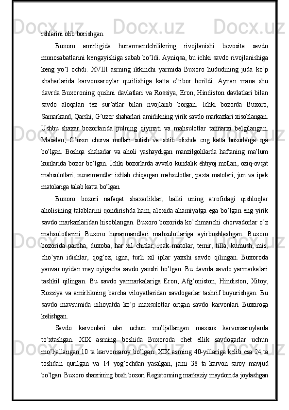 ishlarini   olib  borishgan.
Buxoro   amirligida   hunarmandchilikning   rivojlanishi   bevosita   savdo
munosabatlarini kengayishiga sabab bo’ldi. Ayniqsa, bu ichki savdo rivojlanishiga
keng   yo’l   ochdi.   XVIII   asrning   ikkinchi   yarmida   Buxoro   hududining   juda   ko’p
shaharlarida   karvonsaroylar   qurilishiga   katta   e’tibor   berildi.   Aynan   mana   shu
davrda Buxoroning  qushni   davlatlari   va Rossiya,  Eron, Hindiston  davlatlari  bilan
savdo   aloqalari   tez   sur’atlar   bilan   rivojlanib   borgan.   Ichki   bozorda   Buxoro,
Samarkand,  Qarshi,   G’uzor   shaharlari   amirlikning   yirik   savdo   markazlari   xisoblangan.
Ushbu   shaxar   bozorlarida   pulning   qiymati   va   mahsulotlar   tannarxi   belgilangan.
Masalan,   G’uzor   chorva   mollari   sotish   va   sotib   olishda   eng   katta   bozorlarga   ega
bo’lgan.   Boshqa   shaharlar   va   aholi   yashaydigan   manzilgohlarda   haftaning   ma’lum
kunlarida   bozor   bo’lgan.   Ichki   bozorlarda   avvalo   kundalik ehtiyoj mollari,   oziq-ovqat
mahsulotlari,   xunarmandlar   ishlab   chiqargan   mahsulotlar,   paxta   matolari,   jun   va   ipak
matolariga   talab   katta   bo’lgan.
Buxoro   bozori   nafaqat   shaxarliklar,   balki   uning   atrofidagi   qishloqlar
aholisining talablarini qondirishda ham, aloxida ahamiyatga ega bo’lgan eng yirik
savdo markazlaridan hisoblangan. Buxoro bozorida ko’chmanchi chorvadorlar o’z
mahsulotlarini   Buxoro   hunarmandlari   mahsulotlariga   ayirboshlashgan.   Buxoro
bozorida   parcha,   duxoba,   har   xil   chitlar,   ipak   matolar,   temir,   tilla,   kumush,   mis,
cho’yan   idishlar,   qog’oz,   igna,   turli   xil   iplar   yaxshi   savdo   qilingan.   Buxoroda
yanvar oyidan may oyigacha savdo yaxshi bo’lgan. Bu davrda savdo yarmarkalari
tashkil   qilingan.   Bu   savdo   yarmarkalariga   Eron,   Afg’oniston,   Hindiston,   Xitoy,
Rossiya  va amirlikning barcha viloyatlaridan  savdogarlar  tashrif  buyurishgan. Bu
savdo   mavsumida   nihoyatda   ko’p   maxsulotlar   ortgan   savdo   karvonlari   Buxoroga
kelishgan.
Savdo   karvonlari   ular   uchun   mo’ljallangan   maxsus   karvonsaroylarda
to’xtashgan.   XIX   asrning   boshida   Buxoroda   chet   ellik   savdogarlar   uchun
mo’ljallangan 10 ta karvonsaroy   bo’lgan.   XIX   asrning   40-yillariga   kelib   esa   24   ta
toshdan   qurilgan   va   14   yog’ochdan   yasalgan,   jami   38   ta   karvon   saroy   mavjud
bo’lgan. Buxoro shaxrining bosh bozori   Registonning   markaziy   maydonida   joylashgan 