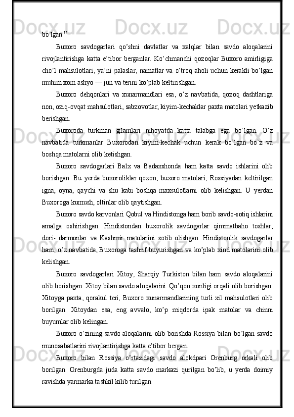 bo’lgan. 35
Buxoro   savdogarlari   qo’shni   davlatlar   va   xalqlar   bilan   savdo   aloqalarini
rivojlantirishga   katta   e’tibor   berganlar.   Ko’chmanchi   qozoqlar   Buxoro   amirligiga
cho’l  mahsulotlari, ya’ni  palaslar,  namatlar  va  o’troq aholi  uchun kerakli  bo’lgan
muhim   xom   ashyo   —   jun   va   terini   ko’plab   keltirishgan.
Buxoro   dehqonlari   va   xunarmandlari   esa,   o’z   navbatida,   qozoq   dashtlariga
non, oziq-ovqat mahsulotlari, sabzovotlar, kiyim-kechaklar   paxta   matolari   yetkazib
berishgan.
Buxoroda   turkman   gilamlari   nihoyatda   katta   talabga   ega   bo’lgan.   O’z
navbatida   turkmanlar   Buxorodan   kiyim-kechak   uchun   kerak   bo’lgan   bo’z   va
boshqa matolarni olib ketishgan.
Buxoro   savdogarlari   Balx   va   Badaxshonda   ham   katta   savdo   ishlarini   olib
borishgan.   Bu   yerda   buxoroliklar   qozon,   buxoro   matolari,   Rossiyadan   keltirilgan
igna,   oyna,   qaychi   va   shu   kabi   boshqa   maxsulotlarni   olib   kelishgan.   U   yerdan
Buxoroga kumush, oltinlar olib qaytishgan.
Buxoro   savdo   karvonlari   Qobul   va   Hindistonga   ham   borib   savdo-sotiq   ishlarini
amalga   oshirishgan.   Hindistondan   buxorolik   savdogarlar   qimmatbaho   toshlar,
dori-   darmonlar   va   Kashmir   matolarini   sotib   olishgan.   Hindistonlik   savdogarlar
ham, o’z navbatida, Buxoroga tashrif buyurishgan va   ko’plab   xind   matolarini   olib
kelishgan.
Buxoro   savdogarlari   Xitoy,   Sharqiy   Turkiston   bilan   ham   savdo   aloqalarini
olib borishgan. Xitoy bilan savdo aloqalarini   Qo’qon   xonligi   orqali   olib   borishgan.
Xitoyga  paxta,  qorakul   teri,  Buxoro  xunarmandlarining  turli  xil   mahsulotlari   olib
borilgan.   Xitoydan   esa,   eng   avvalo,   ko’p   miqdorda   ipak   matolar   va   chinni
buyumlar olib kelingan.
Buxoro   o’zining savdo aloqalarini   olib   borishda   Rossiya   bilan bo’lgan savdo
munosabatlarini rivojlantirishga katta e’tibor   bergan.
Buxoro   bilan   Rossiya   o’rtasidagi   savdo   alokdpari   Orenburg   orkali   olib
borilgan.   Orenburgda   juda   katta   savdo   markazi   qurilgan   bo’lib,   u   yerda   doimiy
ravishda yarmarka tashkil kilib turilgan. 