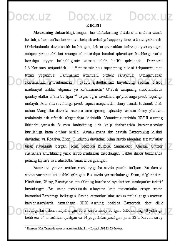 KIRISH
Mavzuning   dolzarbligi.   Bugun,   biz   talabalarning   oldida   o’ta   muhim   vazifa
turibdi, u ham bo’lsa tariximizni kelajak avlodga haqqoniy tarix sifatida yetkazish.
O’zbekistonda   davlatchilik   bo’lmagan,   deb   orqavorotdan   tashviqot   yuritayotgan,
xalqaro   jamoatchilikni   shunga   ishontirishga   harakat   qilayotgan   kuchlarga   zarba
berishga   tayyor   bo’lishligimiz   zamon   talabi   bo’lib   qolmoqda.   Prezident
I.A.Karimov   aytganidek   ―   Hammamiz   shu   tuproqning   suvini   ichganmiz,   non
tuzini   yeganmiz.   Hammamiz   o’zimizni   o’zbek   sanaymiz.   O’zligimizdan
faxrlanamiz,   g’ururlanamiz.   ...qadim   ajdodlarimiz   hayotining   asosini   o’troq
madaniyat   tashkil   etganmi   yo   ko’chmanchi?   O’zbek   xalqining   shakllanishida
qanday elatlar ta’siri bo’lgan ? 1
  degan og’ir savollarni qo’yib, unga javob topishga
undaydi. Ana shu savollarga javob topish maqsadida,   ilmiy asosda tushunib olish
uchun   Mang’itlar   davrida   Buxoro   amirligining   iqtisodiy   tarixini   ilmiy   jihatdan
malakaviy   ish   sifatida   o’rganishga   kirishdik.   Vatanimiz   tarixida   XVIII   asrning
ikkinchi   yarmida   Buxoro   hududining   juda   ko’p   shaharlarida   karvonsaroylar
kurilishiga   katta   e’tibor   berildi.   Aynan   mana   shu   davrda   Buxoroning   kushni
davlatlari va Rossiya, Eron,   Hindiston   davlatlari   bilan   savdo   aloqalari   tez   sur’atlar
bilan   rivojlanib   borgan.   Ichki   bozorda   Buxoro,   Samarkand,   Qarshi,   G’uzor
shaharlari   amirlikning   yirik   savdo   markazlari   xisoblangan.   Ushbu   shaxar   bozorlarida
pulning   kiymati   va   mahsulotlar   tannarxi  belgilangan.
Buxoroda   yanvar   oyidan   may   oyigacha   savdo   yaxshi   bo’lgan.   Bu   davrda
savdo   yarmarkalari   tashkil   qilingan.   Bu   savdo   yarmarkalariga   Eron,   Afg’oniston,
Hindiston, Xitoy, Rossiya va amirlikning barcha viloyatlaridan savdogarlar tashrif
buyurishgan.   Bu   savdo   mavsumida   nihoyatda   ko’p   maxsulotlar   ortgan   savdo
karvonlari   Buxoroga kelishgan. Savdo karvonlari ular uchun muljallangan maxsus
karvonsaroylarda   tuxtashgan.   XIX   asrning   boshida   Buxoroda   chet   ellik
savdogarlar  uchun   muljallangan   10   ta   karvonsaroy   bo’lgan.   XIX   asrning   40-yillariga
kelib   esa   24   ta  toshdan   qurilgan   va   14   yogochdan   yasalgan,   jami   38   ta   karvon saroy
1
 Каримов И.А.Тарихий хотрасиз келажак йўқ.Т.: ―Шарқ .1998.12-13-бетлар.‖ 