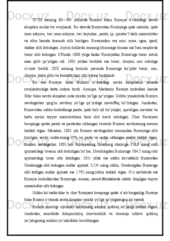 XVIII   asrning   80—90-   yillarida   Buxoro   bilan   Rossiya   o’rtasidagi   savdo
aloqalari ancha tez rivojlandi. Bu davrda Buxorodan Rossiyaga ipak matolar, ipak
xom   ashyosi,   teri   xom   ashyosi,   teri   kiyimlar,   paxta,   ip,   qorako’l   kabi   maxsulotlar
va   oltin   hamda   kumush   olib   borilgan.   Rossiyadan   esa   mix,   oyna,   igna,   qand,
shakar   olib kelishgan. Ayrim hollarda xonning iltimosiga binoan ma’lum miqdorda
temir   olib   kelingan.   CHunki   1800   yilga   kadar   Rossiyadan   Buxoroga   temir   sotish
man   qilib   qo’yilgan   edi.   1801   yildan   boshlab   esa   temir,   chuyan,   mis   sotishga
ro’xsat   berildi.   XIX   asrning   birinchi   yarmida   Buxoroga   ko’plab   temir,   mis,
chuyan, hatto oltin va  kumush   ham   olib   kelina   boshlandi.
Bu   esa   Rossiya   bilan   Buxoro   o’rtasidagi   savdo   aloqalarini   yanada
rivojlantirishga   katta   imkon   berdi.   Ayniqsa,   Markaziy   Rossiya   hududlari   hamda
Sibir  bilan savdo aloqalari juda yaxshi yo’lga qo’yilgan. Ushbu yunalishda Buxoro
savdogarlari   qizg’in   savdoni   yo’lga   qo’yishga   muvaffaq   bo’lishgan.   Jumladan,
Buxorodan ushbu hududlarga paxta, ipak turli xil bo’yoqlar, quritilgan mevalar va
hatto   ayrim   tayyor   maxsulotlarni   ham   olib   borib   sotishgan.   Chor   Rossiyasi
bosqiniga qadar   paxta   va   paxtadan   ishlangan   tovarlar   Buxoro   savdosining   asosini
tashkil   etgan.   Masalan,   1801   yili   Buxoro   savdogarlari   tomonidan   Rossiyaga   olib
borilgan   savdo   molla-rining  75%   ini   paxta  va  undan  ishlangan   mollar  tashkil   etgan.
Buxoro   savdogarlari   1801   yili   Rossiyaning   Orenburg   shaxriga   718,9   ming   rubl
qiymatidagi tovarni olib kelishgan bo’lsa, Orenburgdan Buxoroga 504,7 ming rubl
qiymatidagi   tovar   olib   ketishgan.   1811   yilda   esa   ushbu   ko’rsatkich   Buxorodan
Orenburgga olib   kelingan   mollar qiymati   3.224   ming   rublni,   Orenburgdan   Buxoroga
olib   ketilgan   mollar   qiymati   esa   1.792   ming.rublni   tashkil   etgan.   O’z   navbatida   esa
Rossiya   hududlaridan   Buxoroga,   asosan,   zavod-fabrikalarda   ishlab   chiqilgan   tayyor
maxsulotlar   olib   kelingan.
Ushbu   ko’rsatkichlar   to   chor   Rossiyasi   bosqiniga   qadar   o’sib   borganligi   Rossiya
bilan Buxoro o’rtasida savdo aloqalari   yaxshi   yo’lga   qo’yilganligini   ko’rsatadi.
Buxoro   amirligi   iqtisodiy   hayotining   asosini   qishloq   xo’jaligi   tashkil   etgan.
Jumladan,   amirlikda   dehqonchiliq   chorvachilik   va   tomorqa   ishlovi   qishloq
xo’jaligining   muhim   yo’nalishlari hisoblangan. 