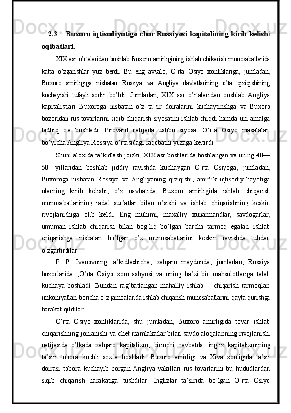 2.3Buxoro  	iqtisodiyotiga  	chor  	Rossiyasi 	kapitalining kirib	 kelishi	
oqibatlari	.
XIX   asr   o’rtalaridan   boshlab   Buxoro   amirligining   ishlab   chikarish   munosabatlarida
katta   o’zgarishlar   yuz   berdi.   Bu   eng   avvalo,   O’rta   Osiyo   xonliklariga,   jumladan,
Buxoro   amirligiga   nisbatan   Rossiya   va   Angliya   davlatlarining   o’ta   qiziqishining
kuchayishi   tufayli   sodir   bo’ldi.   Jumladan,   XIX   asr   o’rtalaridan   boshlab   Angliya
kapitalistlari   Buxoroga   nisbatan   o’z   ta’sir   doiralarini   kuchaytirishga   va   Buxoro
bozoridan   rus   tovarlarini   siqib  chiqarish siyosatini ishlab chiqdi hamda uni amalga
tadbiq   eta   boshladi.   Pirovard   natijada   ushbu   siyosat   O’rta   Osiyo   masalalari
bo’yicha   Angliya-Rossiya   o’rtasidagi  raqobatni   yuzaga   keltirdi.
Shuni aloxida ta’kidlash joizki, XIX asr boshlarida boshlangan va uning 40—
50-   yillaridan   boshlab   jiddiy   ravishda   kuchaygan   O’rta   Osiyoga,   jumladan,
Buxoroga   nisbatan   Rossiya   va   Angliyaning   qiziqishi,   amirlik   iqtisodiy   hayotiga
ularning   kirib   kelishi,   o’z   navbatida,   Buxoro   amirligida   ishlab   chiqarish
munosabatlarining   jadal   sur’atlar   bilan   o’sishi   va   ishlab   chiqarishning   keskin
rivojlanishiga   olib   keldi.   Eng   muhimi,   maxalliy   xunarmandlar,   savdogarlar,
umuman   ishlab   chiqarish   bilan   bog’liq   bo’lgan   barcha   tarmoq   egalari   ishlab
chiqarishga   nisbatan   bo’lgan   o’z   munosabatlarini   keskin   ravishda   tubdan
o’zgartirdilar.
P.   P.   Ivanovning   ta’kidlashicha,   xalqaro   maydonda,   jumladan,   Rossiya
bozorlarida   „O’rta   Osiyo   xom   ashyosi   va   uning   ba’zi   bir   mahsulotlariga   talab
kuchaya   boshladi.   Bundan   rag’batlangan   mahalliy   ishlab   ―chiqarish   tarmoqlari
imkoniyatlari boricha o’z jamoalarida ishlab chiqarish munosabatlarini   qayta   qurishga
harakat   qildilar.
O’rta   Osiyo   xonliklarida,   shu   jumladan,   Buxoro   amirligida   tovar   ishlab
chiqarishning jonlanishi va chet mamlakatlar bilan   savdo   aloqalarining rivojlanishi
natijasida   o’lkada   xalqaro   kapitalizm,   birinchi   navbatda,   ingliz   kapitalizmining
ta’siri   tobora   kuchli   sezila   boshladi.   Buxoro   amirligi   va   Xiva   xonligida   ta’sir
doirasi   tobora   kuchayib   borgan   Angliya   vakillari   rus   tovarlarini   bu   hududlardan
siqib   chiqarish   harakatiga   tushdilar.   Inglizlar   ta’sirida   bo’lgan   O’rta   Osiyo 