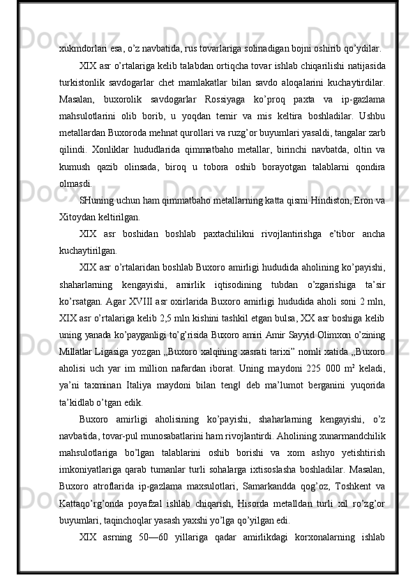 xukmdorlari esa, o’z navbatida, rus tovarlariga solinadigan bojni oshirib qo’ydilar.
XIX asr   o’rtalariga kelib talabdan ortiqcha tovar ishlab chiqarilishi   natijasida
turkistonlik   savdogarlar   chet   mamlakatlar   bilan   savdo   aloqalarini   kuchaytirdilar.
Masalan,   buxorolik   savdogarlar   Rossiyaga   ko’proq   paxta   va   ip-gazlama
mahsulotlarini   olib   borib,   u   yoqdan   temir   va   mis   keltira   boshladilar.   Ushbu
metallardan Buxoroda mehnat qurollari va   ruzg’or   buyumlari yasaldi,   tangalar   zarb
qilindi.   Xonliklar   hududlarida   qimmatbaho   metallar,   birinchi   navbatda,   oltin   va
kumush   qazib   olinsada,   biroq   u   tobora   oshib   borayotgan   talablarni   qondira
olmasdi.
SHuning uchun ham qimmatbaho metallarning katta qismi Hindiston, Eron va
Xitoydan keltirilgan.
XIX   asr   boshidan   boshlab   paxtachilikni   rivojlantirishga   e’tibor   ancha
kuchaytirilgan.
XIX   asr   o’rtalaridan   boshlab Buxoro amirligi   hududida   aholining   ko’payishi,
shaharlarning   kengayishi,   amirlik   iqtisodining   tubdan   o’zgarishiga   ta’sir
ko’rsatgan. Agar XVIII asr oxirlarida Buxoro amirligi hududida aholi soni 2 mln,
XIX asr o’rtalariga kelib 2,5 mln kishini tashkil etgan bulsa, XX asr boshiga kelib
uning   yanada   ko’payganligi   to’g’risida   Buxoro   amiri   Amir   Sayyid   Olimxon   o’zining
Millatlar   Ligasiga   yozgan   „Buxoro   xalqining   xasrati   tarixi” nomli  xatida „Buxoro
aholisi   uch   yar   im   million   nafardan   iborat.   Uning   maydoni   225   000   m 2
  keladi,
ya’ni   taxminan   Italiya   maydoni   bilan   teng‖   deb   ma’lumot   berganini   yuqorida
ta’kidlab   o’tgan   edik.
Buxoro   amirligi   aholisining   ko’payishi,   shaharlarning   kengayishi,   o’z
navbatida,   tovar-pul munosabatlarini ham rivojlantirdi.   Aholining   xunarmandchilik
mahsulotlariga   bo’lgan   talablarini   oshib   borishi   va   xom   ashyo   yetishtirish
imkoniyatlariga   qarab   tumanlar   turli   sohalarga   ixtisoslasha   boshladilar.   Masalan,
Buxoro   atroflarida   ip-gazlama   maxsulotlari,   Samarkandda   qog’oz,   Toshkent   va
Kattaqo’rg’onda   poyafzal   ishlab   chiqarish,   Hisorda   metalldan   turli   xil   ro’zg’or
buyumlari,   taqinchoqlar   yasash   yaxshi   yo’lga   qo’yilgan   edi.
XIX   asrning   50—60   yillariga   qadar   amirlikdagi   korxonalarning   ishlab 