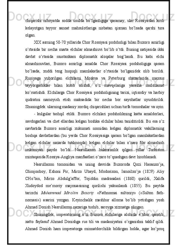 chiqarishi   nihoyatda   sodda   usulda   bo’lganligiga   qaramay,   ular   Rossiyadan   kirib
kelayotgan   tayyor   sanoat   mahsulotlariga   nisbatan   qisman   bo’lsada   qarshi   tura
olgan.
XIX   asrning   50-70 yillarida   Chor   Rossiyasi   podsholigi   bilan Buxoro   amirligi
o’rtasida   bir   necha   marta   elchilar   almashiuvi   bo’lib   o’tdi.   Buning   natijasida   ikki
davlat   o’rtasida   mustaxkam   diplomatik   aloqalar   bog’landi.   Bu   kabi   elchi
almashinuvlari,   Buxoro   amirligi   amalda   Chor   Rossiyasi   podsholigiga   qaram
bo’lsada,   xuddi   teng   huquqli   mamlakatlar   o’rtasida   bo’lganidek   olib   borildi.
Rusiyaga     yuborilgan     elchilarni     Moskva     va     Peterburg     shaxarlarida     maxsus
tayyorgarliklar   bilan   kutib   olishdi,   o’z   mavqelariga   yarasha   mulozamat
ko’rsatishdi.   Elchilarga   Chor   Rossiyasi   podsholigining   tarixi,   iqtisodiy   va   harbiy
qudratini   namoyish   etish   maksadida   bir   necha   bor   sayohatlar   uyushtirildi.
Shuningdek. ularning madaniy xordiq chiqarishlari uchun turfa tomoshalar va uyin
-   kulgular   tashqil   etildi.   Buxoro   elchilari   podsholikning   katta   amaldorlari,
savdogarlari va chet ellardan kelgan boshka elchilar bilan tanishtirildi. Bu esa o’z
navbatida   Buxoro   amirligi   xukumati   nomidan   kelgan   diplomatik   vakillarning
boshqa   davlatlardan   (bu   yerda   Chor   Rossiyasiga   qaram   bo’lgan   mamlakatlardan
kelgan   elchilar   nazarda   tutilmoqda)   kelgan   elchilar   bilan   o’zaro   fikr   almashish
imkoniyati   paydo   bo’ldi.   Nasrullaxon   hukmronlik   qilgan   yillar   Turkiston
mintaqasida Rossiya-Angliya manfaatlari o’zaro to’qnashgan davr hisoblanadi.
Nasrullaxon   tomonidan   va   uning   davrida   Buxoroda   Qozi   Hasanxo’ja,
Olimjonboy,   Eshoni   Pir,   Mirzo   Ubayd,   Modorixon,   Ismoilxo’ja   (1829)   Aliy
CHo’bin,   Mirzo   Abdulg’affor,   Tojiddin   madrasalari   (1860)   qurildi,   Xalifa
Xudoydod   me’moriy   majmuasining   qurilishi   yakunlandi   (1855).   Bu   paytda
tarixchi   Muhammad   Mirolim   Buxoriy   «Fathnomai   sultoniy»   («Sulton   fath-
nomasi»)   asarini   yozgan.   Keyinchalik   mashhur   alloma   bo’lib   yetishgan   yosh
Ahmad Donish Nasrullaxon nazariga tushib, saroyga xizmatga olingan.
Shuningdek,   imperatorning   o’zi   Buxoro   elchilariga   alohida   e’tibor   qaratib,
xatto   faylasuf   Ahmad   Donishga   rus   tili   va   madaniyatini   o’rganishni   taklif   qildi.
Ahmad   Donish   ham   imperatorga   minnatdorchilik   bildirgan   holda,   agar   ko’proq 