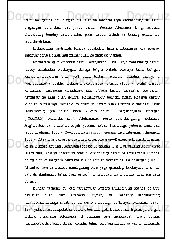 vaqti   bo’lganida   edi,   qizg’in   majlislar   va   tomoshalarga   qatnashmay   rus   tilini
o’rgangan   bo’lardim,   deb   javob   beradi.   Podsho   Aleksandr   II   ga   Ahmad
Donishning   bunday   dadil   fikrlari   juda   maqbul   keladi   va   buning   uchun   uni
taqdirlaydi ham.
Elchilarning   qaytishida   Rusiya   podsholigi   ham   mezbonlarga   xos   sovg’a-
salomlar berib alohida mulozamat bilan ko’zatib qo’yishadi.
Muzaffarning hukmronlik davri  Rossiyaning  O’rta Osiyo xonliklariga qarshi
harbiy   harakatlari   kuchaygan   davrga   to’g’ri   keladi.   Rossiya   bilan   bo’lgan
kelishmovchiliklarni   tinch   yo’l   bilan   bartaraf   etishdan   umidini   uzmay,   u
Najmiddinxo’ja   boshliq   elchilarni   Peterburgga   jo’natdi   (1865   y.   iyulь).   Biroq,
ko’zlangan   maqsadga   erishilmay,   ikki   o’rtada   harbiy   harakatlar   boshlandi.
Muzaffar   qo’shini   bilan   general   Romanovskiy   boshchiligidagi   Rossiya   qarbiy
kuchlari   o’rtasidagi   dastlabki   to’qnashuv   Jizzax   bilanO’ratepa   o’rtasidagi   Erjar
(Maydayulg’un)da   bo’lib,   unda   Buxoro   qo’shini   mag’lubiyatga   uchragan
(1866.8.05).   Muzaffar   mufti   Muhammad   Porso   boshchiligidagi   elchilarni
Afg’oniston   va   Hindiston   orqali   yordam   so’rab   Istanbulga   yuborsa   ham,   rad
javobini olgan.. 1868 y. 2—3 iyunda   Zirabuloq jangida   mag’lubiyatga uchragach,
1868 y. 23 iyunda Samarqandda imzolangan Rossiya—Buxoro sulh shartnomasiga
ko’ra, Buxoro amirligi Rossiyaga tobe bo’lib qolgan. O’g’li va valiahd  Abdulmalik
(Katta tura) Rossiya bosqini va otasi hukmronligiga qarshi SHaxrisabz va Kitobda
qo’zg’olon ko’targanda Muzaffar  rus qo’shinlari  yordamida uni bostirgan (1870).
Muzaffar   davrida   Buxoro   amirligining   Rossiyaga   qaramligi   kuchayishi   bilan   bir
qatorda   shialarning   ta’siri   ham   ortgan 44
.   Buxorodagi   Eshon   Imlo   mozorida   dafn
etilgan.
Bundan   tashqari   bu   kabi   tanishuvlar   Buxoro   amirligining   boshqa   qo’shni
davlatlar   bilan   ham   iqtisodiy,   siyosiy   va   madaniy   aloqalarining
mustahkamlanishiga   sabab   bo’ldi,   desak   mubolaga   bo’lmaydi.   Masalan.   1873-
1874 yillarda Abdulqodirbek dodxox boshchiligida Buxoro amirligidan junatilgan
elchilar   imperator   Aleksandr   II   qizining   tuyi   munosabati   bilan   boshqa
mamlakatlardan   taklif   etilgan   elchilar   bilan   ham   tanishishdi   va   yaqin   muloqatda 