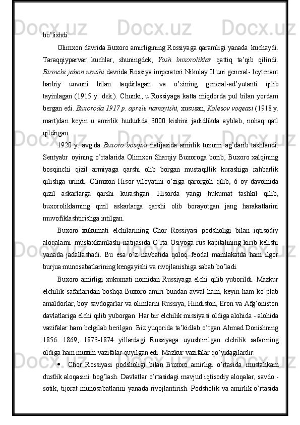 bo’lishdi.
Olimxon davrida Buxoro amirligining Rossiyaga qaramligi yanada   kuchaydi.
Taraqqiyparvar   kuchlar,   shuningdek,   Yosh   buxoroliklar   qattiq   ta’qib   qilindi.
Birinchi jahon urushi  davrida Rossiya imperatori Nikolay II uni general- leytenant
harbiy   unvoni   bilan   taqdirlagan   va   o’zining   general-ad’yutanti   qilib
tayinlagan  (1915  y.  dek.).  Chunki,   u  Rossiyaga  katta   miqdorda  pul  bilan  yordam
bergan   edi.   Buxoroda   1917   p.   aprelь   namoyishi,   xususan,   Kolesov   voqeasi   (1918   y.
mart)dan   keyin   u   amirlik   hududida   3000   kishini   jadidlikda   ayblab,   nohaq   qatl
qildirgan.
1920   y.   avg.da   Buxoro   bosqini   natijasida   amirlik   tuzumi   ag’darib   tashlandi.
Sentyabr   oyining o’rtalarida Olimxon Sharqiy Buxoroga borib, Buxoro xalqining
bosqinchi   qizil   armiyaga   qarshi   olib   borgan   mustaqillik   kurashiga   rahbarlik
qilishga   urindi.   Olimxon   Hisor   viloyatini   o’ziga   qarorgoh   qilib,   6   oy   davomida
qizil   askarlarga   qarshi   kurashgan.   Hisorda   yangi   hukumat   tashkil   qilib,
buxoroliklarning   qizil   askarlarga   qarshi   olib   borayotgan   jang   harakatlarini
muvofiklashtirishga intilgan.
Buxoro   xukumati   elchilarining   Chor   Rossiyasi   podsholigi   bilan   iqtisodiy
aloqalarni   mustaxkamlashi   natijasida   O’rta   Osiyoga   rus   kapitalining   kirib   kelishi
yanada   jadallashadi.   Bu   esa   o’z   navbatida   qoloq   feodal   mamlakatda   ham   ilgor
burjua   munosabatlarining   kengayishi   va   rivojlanishiga   sabab   bo’ladi.
Buxoro   amirligi   xukumati   nomidan   Russiyaga   elchi   qilib   yuborildi.   Mazkur
elchilik   safarlaridan   boshqa   Buxoro   amiri   bundan   avval   ham,   keyin   ham   ko’plab
amaldorlar, boy savdogarlar va olimlarni Russiya, Hindiston, Eron va Afg’oniston
davlatlariga elchi qilib yuborgan. Har   bir   elchilik missiyasi   oldiga   alohida   -   alohida
vazifalar ham belgilab berilgan. Biz yuqorida ta’kidlab o’tgan Ahmad Donishning
1856.   1869,   1873-1874   yillardagi   Russiyaga   uyushtirilgan   elchilik   safarining
oldiga  ham   muxim   vazifalar   quyilgan   edi.   Mazkur   vazifalar   qo’yidagilardir:
 Chor   Rossiyasi   podsholigi   bilan   Buxoro   amirligi   o’rtasida   mustahkam
dustlik aloqasini   bog’lash. Davlatlar o’rtasidagi mavjud iqtisodiy aloqalar,   savdo   -
sotik,   tijorat   munosabatlarini   yanada   rivojlantirish.   Podsholik   va amirlik o’rtasida 