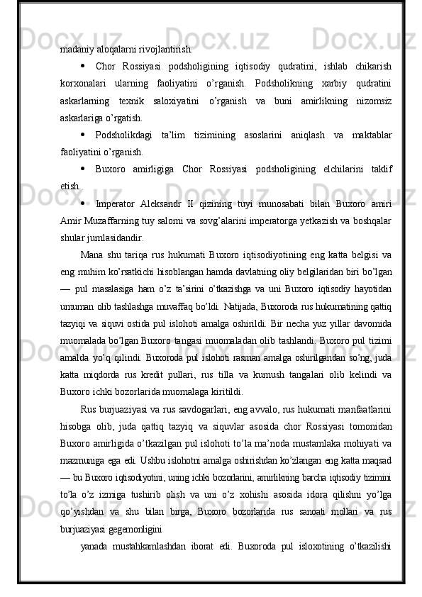 madaniy aloqalarni rivojlantirish.
 Chor   Rossiyasi   podsholigining   iqtisodiy   qudratini,   ishlab   chikarish
korxonalari   ularning   faoliyatini   o’rganish.   Podsholikning   xarbiy   qudratini
askarlarning     texnik     saloxiyatini     o’rganish     va     buni     amirlikning     nizomsiz
askarlariga   o’rgatish.
 Podsholikdagi   ta’lim   tizimining   asoslarini   aniqlash   va   maktablar
faoliyatini o’rganish.
 Buxoro   amirligiga   Chor   Rossiyasi   podsholigining   elchilarini   taklif
etish.
 Imperator   Aleksandr   II   qizining   tuyi   munosabati   bilan   Buxoro   amiri
Amir Muzaffarning tuy salomi va sovg’alarini imperatorga yetkazish va boshqalar
shular jumlasidandir.
Mana   shu   tariqa   rus   hukumati   Buxoro   iqtisodiyotining   eng   katta   belgisi   va
eng  muhim   ko’rsatkichi   hisoblangan   hamda   davlatning   oliy   belgilaridan   biri   bo’lgan
—   pul   masalasiga   ham   o’z   ta’sirini   o’tkazishga   va   uni   Buxoro   iqtisodiy   hayotidan
umuman   olib tashlashga   muvaffaq   bo’ldi.   Natijada,   Buxoroda   rus hukumatining qattiq
tazyiqi va   siquvi   ostida   pul   islohoti   amalga   oshirildi.   Bir   necha   yuz   yillar   davomida
muomalada   bo’lgan   Buxoro tangasi muomaladan olib tashlandi. Buxoro pul   tizimi
amalda   yo’q   qilindi.   Buxoroda   pul   islohoti   rasman   amalga   oshirilgandan   so’ng,   juda
katta   miqdorda   rus   kredit   pullari,   rus   tilla   va   kumush   tangalari   olib   kelindi   va
Buxoro ichki bozorlarida muomalaga   kiritildi.
Rus burjuaziyasi va rus savdogarlari, eng avvalo, rus hukumati manfaatlarini
hisobga   olib,   juda   qattiq   tazyiq   va   siquvlar   asosida   chor   Rossiyasi   tomonidan
Buxoro amirligida o’tkazilgan pul islohoti to’la ma’noda mustamlaka mohiyati va
mazmuniga   ega   edi.   Ushbu   islohotni   amalga   oshirishdan   ko’zlangan   eng   katta   maqsad
—  bu   Buxoro   iqtisodiyotini,   uning   ichki   bozorlarini,   amirlikning   barcha   iqtisodiy   tizimini
to’la   o’z   izmiga   tushirib   olish   va   uni   o’z   xohishi   asosida   idora   qilishni   yo’lga
qo’yishdan   va   shu   bilan   birga,   Buxoro   bozorlarida   rus   sanoati   mollari   va   rus
burjuaziyasi   gegemonligini
yanada   mustahkamlashdan   iborat   edi.   Buxoroda   pul   isloxotining   o’tkazilishi 