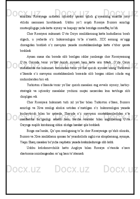 amirlikni   Rossiyaga   nisbatan   iqtisodiy   qaram   qilish   g’oyasining   amalda   joriy
etilishi   namunasi   hisoblanadi.   Ushbu   yo’l   orqali   Rossiya   Buxoro   amirligi
mustaqilligiga juda katta  siyosiy   va   huquqiy   zarba   berishga   muvaffaq   bo’ldi.
Chor   Rossiyasi   xukumati   O’rta  Osiyo  xonliklarining  katta  hududlarini  bosib
olgach,   u   yerlarda   o’z   hukmronligini   to’la   o’rnatib,   XIX   asrning   so’nggi
choragidan   boshlab   o’z   mavqeini   yanada   mustahkamlashga   katta   e’tibor   qarata
boshladi.
Aynan   mana   shu   borada   olib   borilgan   ishlar   jumlasiga   chor   Rossiyasining
O’rta   Osiyoda   temir   yo’llar   kurish   siyosati   ham   katta   urin   tutadi.   O’rta   Osiyo
xududlarida   rus   hukumati tomonidan temir yo’llar qurish siyosati  uning Turkiston
o’lkasida   o’z   mavqeini   mustahkamlash   borasida   olib   borgan   ishlari   ichida   eng
muhimlaridan biri  edi.
Turkiston o’lkasida temir yo’llar qurish masalasi  eng avvalo siyosiy, harbiy-
strategik   va   iqtisodiy   masalalar   yechimi   nuqtai   nazaridan   kun   tartibiga   olib
chiqilgan  edi.
Chor   Rossiyasi   hukumati   turli   xil   yo’llar   bilan   Turkiston   o’lkasi,   Buxoro
amirligi   va   Xiva   xonligi   aholisi   ustidan   o’rnatilgan   o’z   hukmronligini   yanada
kuchaytirish   bilan   bir   qatorda,   Sharqda   o’z   mavqeini   mustahkamlashdan   o’ta
manfaatdor   bo’lganligi   sababli   ham,   barcha   vositalar   bilan   inglizlarning   O’rta
Osiyoga  suqilib   kirishining   oldini   olishga   harakat   qila   boshladi.
Bizga ma’lumki, Qo’qon xonligining to’la   chor Rossiyasiga qo’shib olinishi,
Buxoro va Xiva xonliklarini qisman bo’ysundirilishi   ingliz-rus   aloqalarining,   ayniqsa,
Yaqin   Sharq   masalasi   bo’yicha   raqobatni   yanada   keskinlashuviga   olib   keldi.
Ushbu   kelishmovchilik   hatto   Angliya   bilan   Rossiya   o’rtasida   o’zaro
shartnoma   imzolangandan   so’ng   ham   to’xtamadi. 