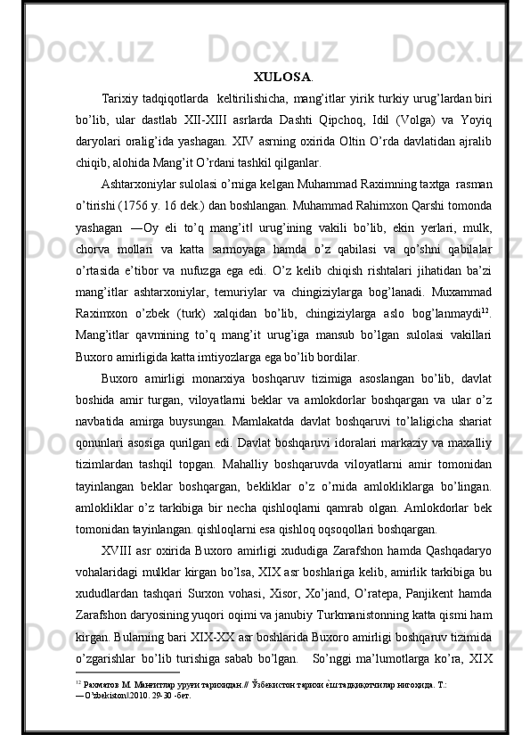 XULOSA	.Tarixiy   tadqiqotlarda	
  keltirilishicha,   mang’itlar   yirik   turkiy   urug’lardan biri
bo’lib,   ular   dastlab   XII-XIII   asrlarda   Dashti   Qipchoq,   Idil   (Volga)   va   Yoyiq
daryolari   oralig’ida  yashagan.   XIV  asrning   oxirida   Oltin  O’rda   davlatidan   ajralib
chiqib, alohida Mang’it O’rdani tashkil qilganlar.
Ashtarxoniylar sulolasi o’rniga kelgan Muhammad Raximning taxtga   rasman
o’tirishi (1756 y. 16 dek.) dan boshlangan. Muhammad Rahimxon Qarshi tomonda
yashagan   ―Oy   eli   to’q   mang’it   urug’ining   vakili   bo’lib,   ekin   yerlari,   mulk,	
‖
chorva   mollari   va   katta   sarmoyaga   hamda   o’z   qabilasi   va   qo’shni   qabilalar
o’rtasida   e’tibor   va   nufuzga   ega   edi.   O’z   kelib   chiqish   rishtalari   jihatidan   ba’zi
mang’itlar   ashtarxoniylar,   temuriylar   va   chingiziylarga   bog’lanadi.   Muxammad
Raximxon   o’zbek   (turk)   xalqidan   bo’lib,   chingiziylarga   aslo   bog’lanmaydi 12
.
Mang’itlar   qavmining   to’q   mang’it   urug’iga   mansub   bo’lgan   sulolasi   vakillari
Buxoro amirligida katta imtiyozlarga ega bo’lib bordilar.
Buxoro   amirligi   monarxiya   boshqaruv   tizimiga   asoslangan   bo’lib,   davlat
boshida   amir   turgan,   viloyatlarni   beklar   va   amlokdorlar   boshqargan   va   ular   o’z
navbatida   amirga   buysungan.   Mamlakatda   davlat   boshqaruvi   to’laligicha   shariat
qonunlari  asosiga  qurilgan edi. Davlat  boshqaruvi  idoralari  markaziy va maxalliy
tizimlardan   tashqil   topgan.   Mahalliy   boshqaruvda   viloyatlarni   amir   tomonidan
tayinlangan   beklar   boshqargan,   bekliklar   o’z   o’rnida   amlokliklarga   bo’lingan.
amlokliklar   o’z   tarkibiga   bir   necha   qishloqlarni   qamrab   olgan.   Amlokdorlar   bek
tomonidan tayinlangan. qishloqlarni esa qishloq oqsoqollari boshqargan.
XVIII   asr   oxirida   Buxoro   amirligi   xududiga   Zarafshon   hamda   Qashqadaryo
vohalaridagi mulklar kirgan bo’lsa, XIX asr boshlariga kelib, amirlik tarkibiga bu
xududlardan   tashqari   Surxon   vohasi,   Xisor,   Xo’jand,   O’ratepa,   Panjikent   hamda
Zarafshon daryosining yuqori oqimi va janubiy   Turkmanistonning katta qismi ham
kirgan. Bularning bari XIX-XX asr boshlarida Buxoro amirligi boshqaruv tizimida
o’zgarishlar   bo’lib   turishiga   sabab   bo’lgan.     So’nggi   ma’lumotlarga   ko’ra,   XIX
12
  Рахматов   М.   Манғитлар   уруғи   тарихидан.//   Ўзбекистон   тарихи   е	
qш   тадқиқотчилар   нигоҳида.   Т.:
―O’zbekiston .2010.	
‖   29-30   -бет. 