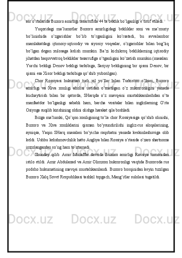 asr o’rtalarida Buxoro   amirligi   tasarrufida   44   ta   beklik   bo’lganligi   e’tirof   etiladi.
Yuqoridagi   ma’lumotlar   Buxoro   amirligidagi   bekliklar   soni   va   ma’muriy
bo’linishida   o’zgarishlar   bo’lib   to’rganligini   ko’rsatadi,   bu   avvalambor
mamlakatdagi   ijtimoiy-iqtisodiy   va   siyosiy   voqealar,   o’zgarishlar   bilan   bog’liq
bo’lgan   degan   xulosaga   kelish   mumkin.   Ba’zi   kichikroq   bekliklarning   iqtisodiy
jihatdan   baquvvatroq   bekliklar   tasarrufiga   o’tganligini   ko’zatish   mumkin   (masalan:
Yurchi   bekligi   Denov   bekligi   tarkibiga,   Sarijuy   bekligining   bir   qismi   Denov,   bir
qismi esa Xisor bekligi tarkibiga qo’shib yuborilgan).
Chor   Rossiyasi   hukumati   turli   xil   yo’llar   bilan   Turkiston   o’lkasi,   Buxoro
amirligi   va   Xiva   xonligi   aholisi   ustidan   o’rnatilgan   o’z   xukmronligini   yanada
kuchaytirish   bilan   bir   qatorda,   SHarqda   o’z   mavqeini   mustahkamlashdan   o’ta
manfaatdor   bo’lganligi   sababli   ham,   barcha   vositalar   bilan   inglizlarning   O’rta
Osiyoga  suqilib   kirishining   oldini   olishga   harakat   qila   boshladi.
Bizga ma’lumki, Qo’qon xonligining to’la   chor Rossiyasiga qo’shib olinishi,
Buxoro   va   Xiva   xonliklarini   qisman   bo’ysundirilishi   ingliz-rus   aloqalarining,
ayniqsa,   Yaqin   SHarq   masalasi   bo’yicha   raqobatni   yanada   keskinlashuviga   olib
keldi.   Ushbu  kelishmovchilik   hatto   Angliya   bilan   Rossiya   o’rtasida   o’zaro shartnoma
imzolangandan  so’ng   ham   to’xtamadi.
Shunday   qilib.   Amir   Muzaffar   davrida   Buxoro   amirligi   Rossiya   tomonidan
istilo etildi. Amir Abdulaxad va Amir Olimxon hukmronligi vaqtida Buxoroda rus
podsho hukumatining mavqei mustahkamlandi. Buxoro bosqinidan keyin tuzilgan
Buxoro   Xalq Sovet   Respublikasi   tashkil   topgach,   Mang’itlar   sulolasi   tugatildi. 