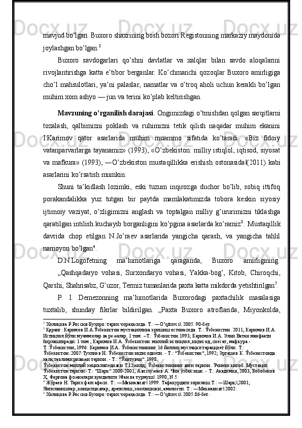 mavjud bo’lgan.  Buxoro shaxrining bosh bozori Registonning markaziy maydonida
joylashgan  bo’lgan. 2
Buxoro   savdogarlari   qo’shni   davlatlar   va   xalqlar   bilan   savdo   aloqalarini
rivojlantirishga   katta   e’tibor   berganlar.   Ko’chmanchi   qozoqlar   Buxoro   amirligiga
cho’l  mahsulotlari, ya’ni  palaslar,  namatlar  va  o’troq aholi  uchun kerakli  bo’lgan
muhim   xom   ashyo   —   jun   va   terini   ko’plab   keltirishgan.
Mavzuning o’rganilish darajasi . Ongimizdagi o’tmishdan qolgan sarqitlarni
tozalash,   qalbimizni   poklash   va   ruhimizni   tetik   qilish   naqadar   muhim   ekanini
I.Karimov   qator   asarlarida   muhim   muammo   sifatida   ko’taradi.   «Biz   fidoiy
vatanparvarlarga tayanamiz» (1993), «O’zbekiston: milliy istiqlol, iqtisod, siyosat
va   mafkura»   (1993),   ―O’zbekiston   mustaqillikka   erishish   ostonasida (2011)‖   kabi
asarlarini   ko’rsatish   mumkin.
Shuni   ta’kidlash   lozimki,   eski   tuzum   inqirozga   duchor   bo’lib,   sobiq   ittifoq
porakandalikka   yuz   tutgan   bir   paytda   mamlakatimizda   tobora   keskin   siyosiy
ijtimoiy   vaziyat,   o’zligimizni   anglash   va   toptalgan   milliy   g’ururimizni   tiklashga
qaratilgan intilish   kuchayib borganligini   ko’pgina asarlarda ko’ramiz 3
.   Mustaqillik
davrida   chop   etilgan   N.Jo’raev   asarlarida   yangicha   qarash,   va   yangicha   tahlil
namoyon bo’lgan 4
.
D.N.Logofetning       ma’lumotlariga       qaraganda,       Buxoro       amirligining
„Qashqadaryo   vohasi,   Surxondaryo   vohasi,   Yakka-bog’,   Kitob,   Chiroqchi,
Qarshi,  Shahrisabz, G’uzor, Termiz tumanlarida   paxta   katta   mikdorda   yetishtirilgan 5
.
P.   I.   Demezonning   ma’lumotlarida   Buxorodagi   paxtachilik   masalasiga
tuxtalib,   shunday   fikrlar   bildirilgan.   „Paxta   Buxoro   atroflarida,   Miyonkolda,
2
 Холиқова Р.Россия-Бухоро: тарих чораҳасида. T.: ―O’qituvci . 2005. 90-бет.	
‖
3
 Қаранг: Каримов И.А.Ўзбекистон мустақиллика эришиш остонасида. Т.: Ўзбекистон. 2011; Каримов И.А. 
Истиқлол йўли:муаммолар ва режалар. 1 том. –Т.: Ўзбекистон.1993; Каримов И.А. Элни Ватан манфаати 
бирлаштиради. 1 том ; Каримов И.А. Ўзбекистон: миллий истиқлол, иқтисод, си	
еqсат, мафкура.-
Т.:Ўзбекистон, 1996: Каримов И.А. Ўзбекистоннинг 16 йиллик мустақил тараққи
еqт йўли. Т.: 
Ўзбекистон..2007:Тухлиев Н. Ўзбекистон иқтисоди	
еqти. - Т.: "Ўзбекистан", 1992; Эргашев К. Ўзбекистонда 
халқ таълими ривожи тарихи. - Т.: "Ўқитувчи". 1998.
Ўзбекистон миллий энциклопедияси Т.12жилд; Ўзбекистоининг янги тарихи. Учинчи китоб. Мустақил 
Ўзбекистон тарихи.-Т.: "Шарк".2000-2001; Азизхужаев А. Чин ўзбек иши. - Т.: Академия, 2003; Бобобеков 
Ҳ. Фарғона фожиалари кундалиги  Фан ва турмуш . 1990, N 5:	
‖ ‖
4
 Жўраев Н. Тарих фалсафаси. Т.: ―Маънавият  1999: Тафакурдаги эврилиш.Т.: ―Шарқ ,2001; 	
‖ ‖
Янгиланишлар, концепциялар; яратилиш, эволюцияси, амали	
еqти. Т.: ―Маънавият .2002:	‖
5
 Холиқова Р.Россия-Бухоро: тарих чораҳасида. T.: ―O’qituvci . 2005.86-бет.	
‖ 