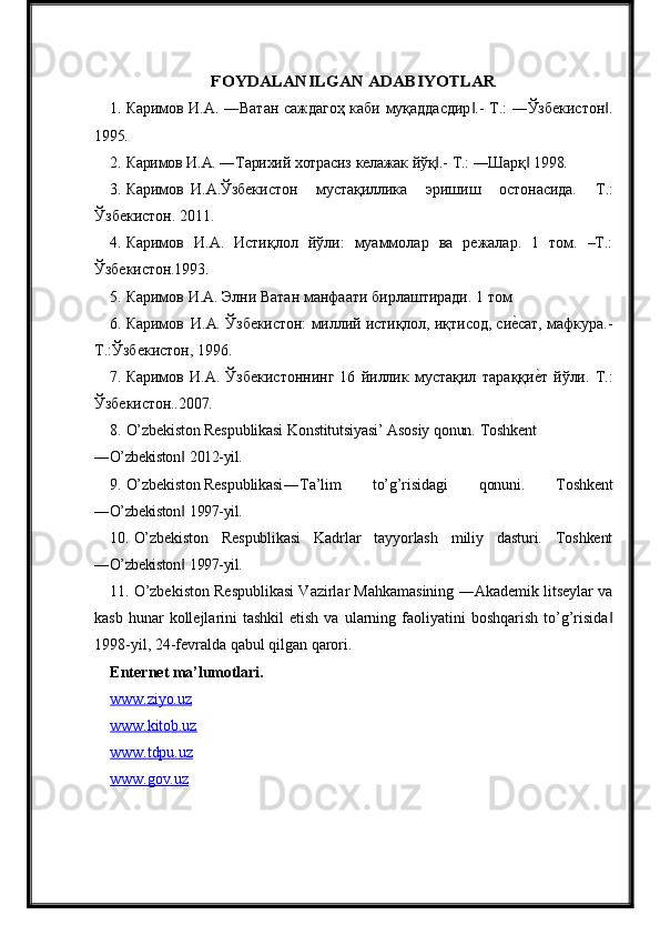 FOYDALANILGAN	 ADABIYOTLA	R1. Каримов   И.А.   ―Ватан   саждагоҳ   каби   муқаддасдир .-	
‖   Т.:   ―Ўзбекистон .	‖
1995.
2. Каримов   И.А.   ―Тарихий   хотрасиз   келажак   йўқ .-	
‖   Т.:   ―Шарқ	‖   1998.
3. Каримов И.А.Ўзбекистон   мустақиллика   эришиш   остонасида.   Т.:
Ўзбекистон. 2011.
4. Каримов   И.А.   Истиқлол   йўли:   муаммолар   ва   режалар.   1   том.   –Т.:
Ўзбекистон.1993.
5. Каримов   И.А.   Элни   Ватан   манфаати   бирлаштиради.   1   том  
6. Каримов И.А.   Ўзбекистон:   миллий истиқлол, иқтисод, си	
еqсат,   мафкура.-
Т.:Ўзбекистон, 1996.
7. Каримов   И.А.   Ўзбекистоннинг   16   йиллик   мустақил   тараққи	
еqт   йўли.   Т.:
Ўзбекистон..2007.
8. O’zbekiston Respublikasi Konstitutsiyasi’ Asosiy qonun. Toshkent
―O’zbekiston	
‖   2012-yil.
9. O’zbekiston Respublikasi ―Ta’lim   to’g’risidagi   qonuni.   Toshkent
―O’zbekiston
‖   1997-yil.
10. O’zbekiston   Respublikasi   Kadrlar   tayyorlash   miliy   dasturi.   Toshkent
―O’zbekiston
‖   1997-yil.
11. O’zbekiston Respublikasi Vazirlar Mahkamasining ―Akademik litseylar va
kasb  hunar  kollejlarini  tashkil  etish  va  ularning  faoliyatini   boshqarish  to’g’risida	
‖
1998-yil, 24-fevralda qabul qilgan qarori.
Enternet  ma’lumotlari.
www.ziyo.uz   
www.kitob.uz   
www.tdpu.uz   
www.gov.uz    