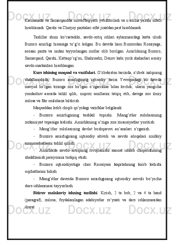 Karmanada   va   Samarqandda   muvaffaqiyatli   yetishtiriladi   va   u   ancha   yaxshi   sifatli
hisoblanadi.   Qarshi   va   Chorjuy   paxtalari   sifat   jixatdan   past   hisoblanadi.
Taxlillar   shuni   ko’rsatadiki,   savdo-sotiq   ishlari   aylanmasidagi   katta   ulush
Buxoro   amirligi   hissasiga   to’g’ri   kelgan.   Bu   davrda   ham   Buxorodan   Rossiyaga,
asosan   paxta   va   undan   tayyorlangan   mollar   olib   borilgan.   Amirlikning   Buxoro,
Samarqand, Qarshi, Kattaqo’rg’on, Shahrisabz, Denov kabi yirik shaharlari asosiy
savdo markazlari hisoblangan.
Kurs ishining maqsad va vazifalari.  O’zbekiston tarixida, o’zbek   xalqining
shakllanishida,   Buxoro   amirligining   iqtisodiy   tarixi   Yevropadagi   bu   davrda
mavjud   bo’lgan   tizimga   xos   bo’lgan   o’zgarishlar   bilan   kechdi,   ularni   yangicha
yondashuv   asosida   tahlil   qilib,   inqiroz   omillarini   tatqiq   etib,   davrga   xos   ilmiy
xulosa va fikr mulohaza bildirish.
Maqsaddan   kelib   chiqib   qo’yidagi   vazifalar   belgilandi:
-Buxoro	 	amirligining	 	tashkil	 	topishi.	 	Mang’itlar   sulolasining	
xokimiyat	 tepasiga	 kelishi.	 Amirlikning	 o’ziga	 xos	 xususiyatlar	 yoritish
- Mang’itlar   sulolasining   davlat   boshqaruvi   an’analari   o’rganish.
-	
Buxoro   amirligining   iqtisodiy  	ahvoli  	va  	savdo	 aloqalari	 mulkiy	
munosabatlarni tahlil qilish.
-	
Amirlikda   savdo-sotiqning   rivojlanishi  	sanoat  	ishlab   chiqarishining	
shakllanish jarayonini tadqiq etish.
-	
Buxoro  	iqtisodiyotiga  	chor  	Rossiyasi   kapitalining  	kirib   kelishi	
oqibatlarini bilish
-	
Mang’itlar   davrida  	Buxoro  	amirligining  	iqtisodiy	 axvoli	 bo’yicha	
dars ishlanmasi tayyorlash.
Bitiruv   malakaviy   ishning   tuzilishi .   Kirish,   2   ta   bob,   2   va   4   ta   band
(paragraf),   xulosa,   foydalanilagan   adabiyotlar   ro’yxati   va   dars   ishlanmasidan
iborat. 