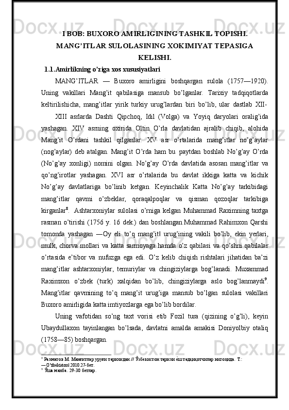 I BOB: BUXORO AMIRLIGINING TASHKIL TOPISHI.	
MANG’ITLAR SULOLASINING XOKIMIYAT TEPASIGA	
KELISHI.1.1. Amirlikning o’ziga xos xususiyatlari
MANG’ITLAR   —   Buxoro   amirligini   boshqargan   sulola   (1757—1920).
Uning   vakillari   Mang’it   qabilasiga   mansub   bo’lganlar.   Tarixiy   tadqiqotlarda
keltirilishicha,   mang’itlar   yirik   turkiy   urug’lardan   biri   bo’lib,   ular   dastlab   XII-
XIII   asrlarda   Dashti   Qipchoq,   Idil   (Volga)   va   Yoyiq   daryolari   oralig’ida
yashagan.   XIV   asrning   oxirida   Oltin   O’rla   davlatidan   ajralib   chiqib,   alohida
Mang’it   O’rdani   tashkil   qilganlar.   XV   asr   o’rtalarida   mang’itlar   no’g’aylar
(nog’aylar)   deb   atalgan.   Mang’it   O’rda   ham   bu   paytdan   boshlab   No’g’ay   O’rda
(No’g’ay   xonligi)   nomini   olgan.   No’g’ay   O’rda   davlatida   asosan   mang’itlar   va
qo’ng’irotlar   yashagan.   XVI   asr   o’rtalarida   bu   davlat   ikkiga   katta   va   kichik
No’g’ay   davlatlariga   bo’linib   ketgan.   Keyinchalik   Katta   No’g’ay   tarkibidagi
mang’itlar   qavmi   o’zbeklar,   qoraqalpoqlar   va   qisman   qozoqlar   tarkibiga
kirganlar 8
.   Ashtarxoniylar   sulolasi   o’rniga   kelgan   Muhammad   Raximning   taxtga
rasman   o’tirishi   (1756   y.   16   dek.)   dan   boshlangan.Muhammad   Rahimxon   Qarshi
tomonda   yashagan   ―Oy   eli   to’q   mang’it	
‖   urug’ining   vakili   bo’lib,   ekin   yerlari,
mulk,   chorva   mollari   va   katta   sarmoyaga   hamda   o’z   qabilasi   va   qo’shni   qabilalar
o’rtasida   e’tibor   va   nufuzga   ega   edi.   O’z   kelib   chiqish   rishtalari   jihatidan   ba’zi
mang’itlar   ashtarxoniylar,   temuriylar   va   chingiziylarga   bog’lanadi.   Muxammad
Raximxon   o’zbek   (turk)   xalqidan   bo’lib,   chingiziylarga   aslo   bog’lanmaydi 9
.
Mang’itlar   qavmining   to’q   mang’it   urug’iga   mansub   bo’lgan   sulolasi   vakillari
Buxoro amirligida katta imtiyozlarga ega bo’lib bordilar.
Uning   vafotidan   so’ng   taxt   vorisi   etib   Fozil   tura   (qizining   o’g’li),   keyin
Ubaydullaxon   tayinlangan   bo’lsada,   davlatni   amalda   amakisi   Doniyolbiy   otaliq
(1758—85) boshqargan.
8
  Рахматов   М.   Манғитлар   уруғи   тарихидан.//   Ўзбекистон   тарихи   е	
qш   тадқиқотчилар   нигоҳида.   Т.:
―O’zbekiston .2010.27-	
‖ бет.
9
  Ўша   манба.   29-30  бетлар. 