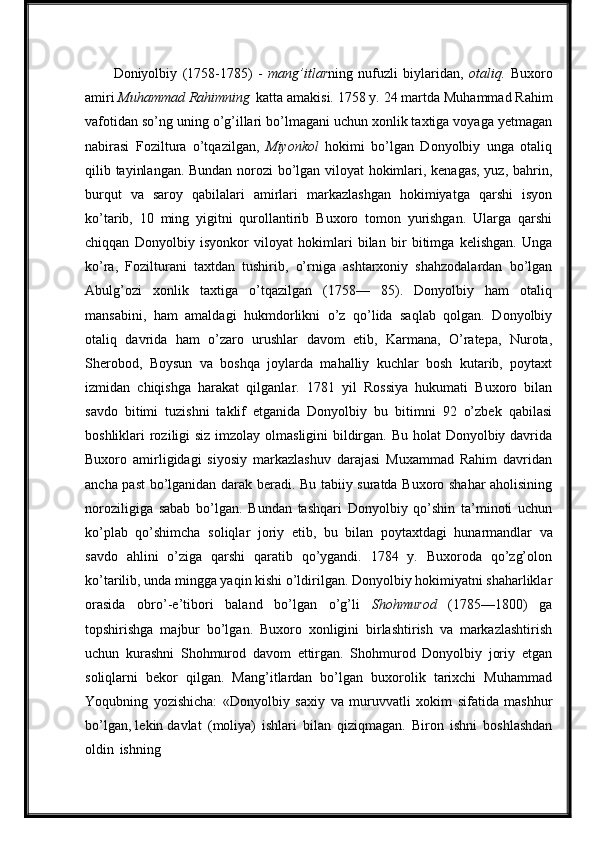 Doniyolbiy   (1758-1785)   -   mang’itlar ning   nufuzli   biylaridan,   otaliq.   Buxoro
amiri  Muhammad Rahimning   katta   amakisi.   1758 y.   24 martda   Muhammad Rahim
vafotidan so’ng uning o’g’illari bo’lmagani uchun xonlik taxtiga voyaga yetmagan
nabirasi   Foziltura   o’tqazilgan,   Miyonkol   hokimi   bo’lgan   Donyolbiy   unga   otaliq
qilib tayinlangan. Bundan norozi bo’lgan viloyat hokimlari, kenagas, yuz, bahrin,
burqut   va   saroy   qabilalari   amirlari   markazlashgan   hokimiyatga   qarshi   isyon
ko’tarib,   10   ming   yigitni   qurollantirib   Buxoro   tomon   yurishgan.   Ularga   qarshi
chiqqan   Donyolbiy   isyonkor   viloyat   hokimlari   bilan   bir   bitimga   kelishgan.   Unga
ko’ra,   Fozilturani   taxtdan   tushirib,   o’rniga   ashtarxoniy   shahzodalardan   bo’lgan
Abulg’ozi   xonlik   taxtiga   o’tqazilgan   (1758—   85).   Donyolbiy   ham   otaliq
mansabini,   ham   amaldagi   hukmdorlikni   o’z   qo’lida   saqlab   qolgan.   Donyolbiy
otaliq   davrida   ham   o’zaro   urushlar   davom   etib,   Karmana,   O’ratepa,   Nurota,
Sherobod,   Boysun   va   boshqa   joylarda   mahalliy   kuchlar   bosh   kutarib,   poytaxt
izmidan   chiqishga   harakat   qilganlar.   1781   yil   Rossiya   hukumati   Buxoro   bilan
savdo   bitimi   tuzishni   taklif   etganida   Donyolbiy   bu   bitimni   92   o’zbek   qabilasi
boshliklari roziligi  siz imzolay olmasligini bildirgan. Bu holat Donyolbiy davrida
Buxoro   amirligidagi   siyosiy   markazlashuv   darajasi   Muxammad   Rahim   davridan
ancha past bo’lganidan darak beradi. Bu tabiiy suratda Buxoro shahar aholisining
noroziligiga   sabab   bo’lgan.   Bundan   tashqari   Donyolbiy   qo’shin   ta’minoti   uchun
ko’plab   qo’shimcha   soliqlar   joriy   etib,   bu   bilan   poytaxtdagi   hunarmandlar   va
savdo   ahlini   o’ziga   qarshi   qaratib   qo’ygandi.   1784   y.   Buxoroda   qo’zg’olon
ko’tarilib, unda mingga yaqin kishi o’ldirilgan. Donyolbiy hokimiyatni shaharliklar
orasida   obro’-e’tibori   baland   bo’lgan   o’g’li   Shohmurod   (1785—1800)   ga
topshirishga   majbur   bo’lgan.   Buxoro   xonligini   birlashtirish   va   markazlashtirish
uchun   kurashni   Shohmurod   davom   ettirgan.   Shohmurod   Donyolbiy   joriy   etgan
soliqlarni   bekor   qilgan.   Mang’itlardan   bo’lgan   buxorolik   tarixchi   Muhammad
Yoqubning   yozishicha:   «Donyolbiy   saxiy   va   muruvvatli   xokim   sifatida   mashhur
bo’lgan, lekin davlat   (moliya)   ishlari   bilan   qiziqmagan.   Biron   ishni   boshlashdan
oldin   ishning 